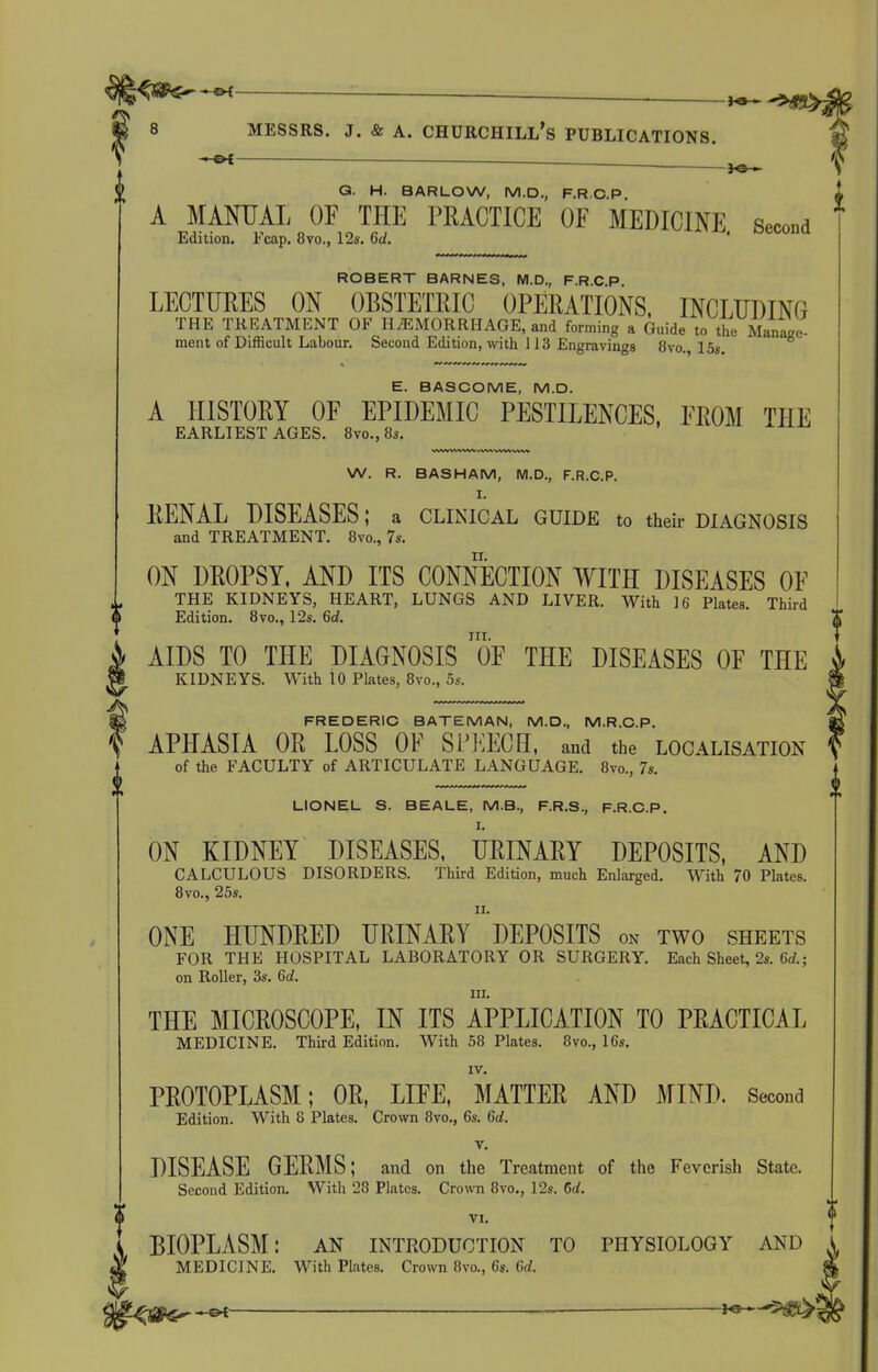 K3- ? Messrs, j. & a. churchill’s publications. i -©-£ G. H. BARLOW, M.D., F.R C P A MANUAL OF THE PRACTICE OF MEDICINE Second Edition. Fcap. 8vo„ 12s. 6A ' ROBERT BARNES, M.D., F.R.C P LECTURES ON OBSTETRIC OPERATIONS, INCLUDING THE TREATMENT OF HAEMORRHAGE, and forming , Guide to tho Manage- ment of Difficult Labour. Second Edition, with 113 Engravings 8vo., 15s. E. BASCOME, M.D. A HISTORY OF EPIDEMIC PESTILENCES, FROM THE EARLIEST AGES. 8vo.,8s. W. R. BASHAM, M.D., F.R.C.P. I. RENAL DISEASES; a CLINICAL GUIDE to their DIAGNOSIS and TREATMENT. 8vo., 7s. ON DROPSY, AND ITS CONNECTION WITH DISEASES OF THE KIDNEYS, HEART, LUNGS AND LIVER. With 16 Plates. Third Edition. 8vo., 12s. 6d. nr. AIDS TO THE DIAGNOSIS OF THE DISEASES OF THE KIDNEYS. With 10 Plates, 8vo., 5s. FREDERIC BATEMAN, M.D., M.R.C.P. APHASIA OR LOSS OF SPEECH, and the localisation of the FACULTY of ARTICULATE LANGUAGE. 8vo., 7s. LIONEL S. BEALE, M.B., F.R.S., F.R.C.P. I. ON KIDNEY DISEASES, URINARY DEPOSITS, AND CALCULOUS DISORDERS. Third Edition, much Enlarged. With 70 Plates. 8 vo., 25s. ii. ONE HUNDRED URINARY DEPOSITS on two sheets FOR THE HOSPITAL LABORATORY OR SURGERY. Each Sheet, 2s. 6d.; on Roller, 3s. (id. in. THE MICROSCOPE, IN ITS APPLICATION TO PRACTICAL MEDICINE. Third Edition. With 58 Plates. 8vo., 16s. IV. PROTOPLASM; OR, LIFE, MATTER AND MIND. Second Edition. With 8 Plates. Crown 8vo., 6s. (id. v. DISEASE GE1IMS; and on the Treatment of the Feverish State. Second Edition. With 28 Plates. Crown 8vo., 12s. 6d. VI. BIOPLASM: an introduction to physiology and MEDICINE. With Plates. Crown 8vo., 6s. 6d. ♦ l —€>{'-