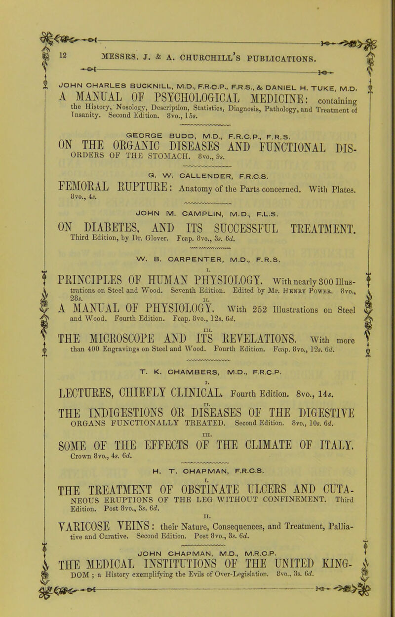 t 1 12 Messrs, j. & a. Churchill’s publications. -*1 — JOHN CHARLES BUCKNILL, M.D., F.R.C.P., F.R.S., &, DANIEL H. TUKE M D. A MANUAL OF PSYCHOLOGICAL MEDICINE: containing the History, Nosology, Description, Statistics, Diagnosis, Pathology, and Treatment ol Insanity. Second Edition. 8vo., 15s. GEORGE BUDD, M.D., F.R.C.P., F.R.S. ON THE ORGANIC DISEASES AND FUNCTIONAL Dis- orders OF THE STOMACH. 8vo., 9s. G. W. CALLENDER, F.R.C.S. IEMORAL RUPTURE : Anatomy of the Parts concerned. With Plates. 8 vo., 4s. JOHN M. CAMPLIN, M.D., F.L.S. ON DIABETES, AND ITS SUCCESSFUL TREATMENT. Third Edition, by Dr. Glover. Fcap. 8vo., 3s. 6d. \.WV AWVWWVWVVW W. B. CARPENTER, M.D., F.R.S. PRINCIPLES OE HUMAN PHYSIOLOGY, with nearly 300 illus- trations on Steel and Wood. Seventh Edition. Edited by Mr. II enry Power. 8vo., 28s. 11. A MANUAL OF PHYSIOLOGY. With 252 Illustrations on Steel and Wood. Fourth Edition. Fcap. 8vo., 12s. 6d. hi. THE MICROSCOPE AND ITS REVELATIONS. With more than 400 Engravings on Steel and Wood. Fourth Edition. Fcap. 8vo., 12s. 6d. T. K. CHAMBERS, M.D., F.R.C.P. LECTURES, CHIEFLY CLINICAL. Fourth Edition. 8vo., 14s. THE INDIGESTIONS OR DISEASES OF THE DIGESTIVE ORGANS FUNCTIONALLY TREATED. Second Edition. 8vo., 10s. 6o!. III. SOME OF TnE EFFECTS OF THE CLIMATE OF ITALY. Crown 8vo., 4s. 6d. H. T. CHAPMAN, F.R.C.S. THE TREATMENT OF OBSTINATE ULCERS AND CUTA- NEOUS ERUPTIONS OF THE LEG WITHOUT CONFINEMENT. Third Edition. Post 8vo., 3s. 6d. ii. VARICOSE VEINS ; their Nature, Consequences, and Treatment, Pallia- tive and Curative. Second Edition. Post 8vo., 3s. 6d. JOHN CHAPMAN. M.D.. M.R.O.P. 1 THE MEDICAL INSTITUTIONS OF THE UNITED KING- i DOM ; a History exemplifying the Evils of Over-Legislation. 8vo., 3s. 6d. —«