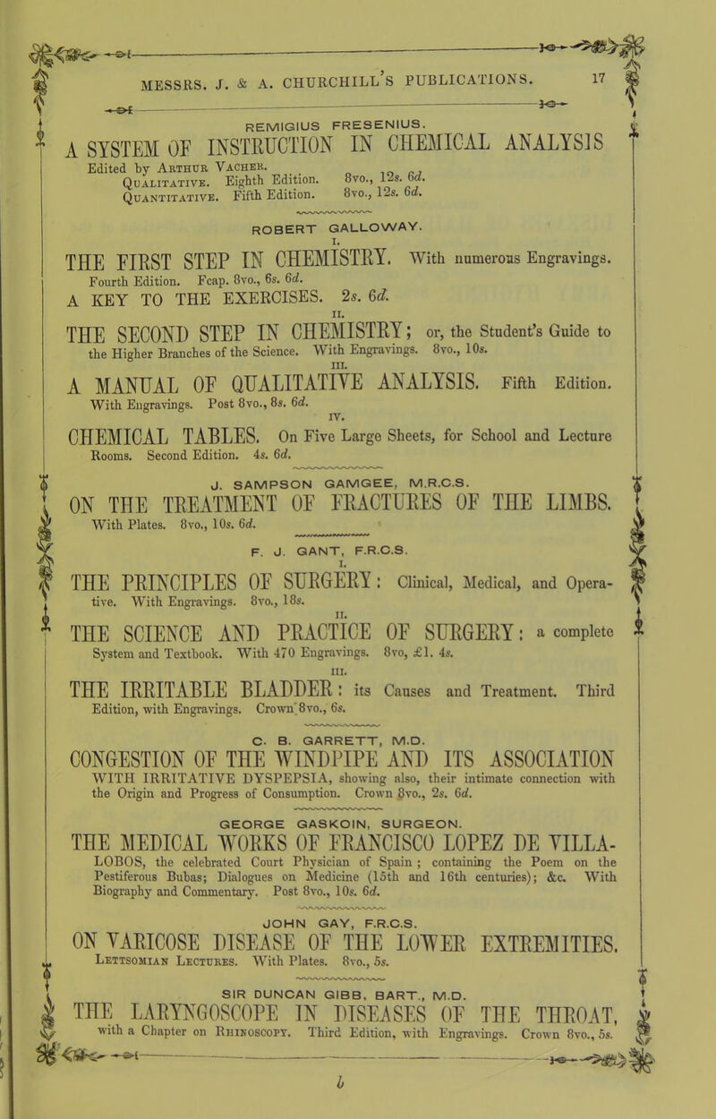 f REMIGIUS FRESENIUS. A SYSTEM OF INSTRUCTION IN CHEMICAL ANALYSIS Edited by Arthur Vacher. Qualitative. Eighth Edition. 8vo., 12s. 6rf. Quantitative. Fifth Edition. 8vo., l-.s. od. ROBERT GALLOWAY. I. THE FIRST STEP IN CHEMISTRY. With numerous Engravings. Fourth Edition. Fcap. 8vo., 6s. 6d. A KEY TO THE EXERCISES. 2s. 6<*. n. THE SECOND STEP IN CHEMISTRY; or, the Student’s Guide to the Higher Branches of the Science. With Engravings. 8vo., 10s. hi. A MANUAL OF QUALITATIVE ANALYSIS. Fifth Edition. With Engravings. Post 8vo., 8s. 6d. IV. CHEMICAL TABLES. On Five Large Sheets, for School and Lecture Rooms. Second Edition. 4s. 6d. J. SAMPSON GAMGEE, M.R.C.S. ON THE TREATMENT OF FRACTURES OF THE LIMBS. With Plates. 8vo., 10s. 6d. F. J. GANT, F.R.C.S. THE PRINCIPLES OF SURGERY : Clinical, Medical, and Opera- tive. With Engravings. 8vo., 18s. TnE SCIENCE AND PRACTICE OF SURGERY: a complete System and Textbook. With 470 Engravings. 8vo, £1. 4s. hi. THE IRRITABLE BLADDER! its Causes and Treatment. Third Edition, with Engravings. Crown'8vo., 6s. C- B. GARRETT, M.D. CONGESTION OF THE WINDPIPE AND ITS ASSOCIATION WITH IRRITATIVE DYSPEPSIA, showing also, their intimate connection with the Origin and Progress of Consumption. Crown 8vo., 2s. 6d. GEORGE GASKOIN, SURGEON. THE MEDICAL WORKS OF FRANCISCO LOPEZ DE YILLA- LOBOS, the celebrated Court Physician of Spain ; containing the Poem on the Pestiferous Bubas; Dialogues on Medicine (15th and 16th centuries); &c. With Biography and Commentary. Post 8vo., 10s. 6d. JOHN GAY, F.R.C.S. ON VARICOSE DISEASE OF THE LOWER EXTREMITIES. Lettsomian Lectures. With Plates. 8vo., 5s. SIR DUNCAN GIBB. BART., M.D. THE LARYNGOSCOPE IN DISEASES OF THE THROAT, with a Chapter on Rhinoscopy. Third Edition, with Engravings. Crown 8vo., 5s. ^