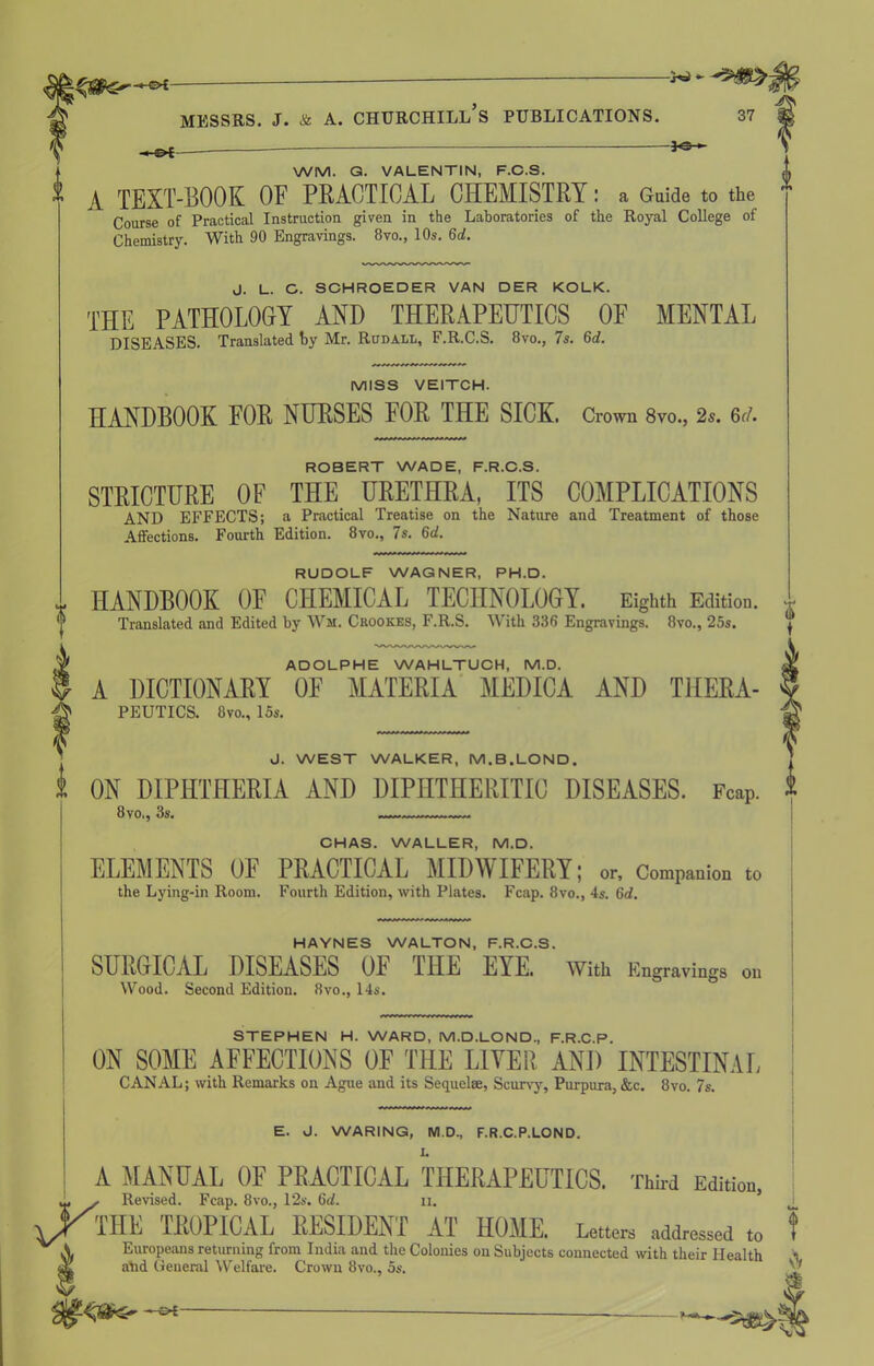 . w - Messrs, j. & a. churchill’s publications. 37 — —-— WM. G. VALENTIN, F.C.S. A TEXT-BOOK OF PRACTICAL CHEMISTRY: a Guide to the * Course of Practical Instruction given in the Laboratories of the Royal College of Chemistry. With 90 Engravings. 8vo., 10s. 6d. J. L. G. SCHROEDER VAN DER KOLK. THE PATHOLOGY AND THERAPEUTICS OF MENTAL DISEASES. Translated by Mr. Rudall, F.R.C.S. 8vo., 7 s. 6d. MISS VEITCH. HANDBOOK FOR NURSES FOR THE SICK. Crown 8vo., 2s. 6d. ROBERT WADE, F.R.C.S. STRICTURE OF THE URETHRA, ITS COMPLICATIONS AND EFFECTS; a Practical Treatise on the Nature and Treatment of those Affections. Fourth Edition. 8vo., 7s. 6d. RUDOLF WAGNER, PH.D. HANDBOOK OF CHEMICAL TECHNOLOGY. Eighth Edition. Translated .and Edited by Wji. Crookes, F.R.S. With 336 Engravings. 8vo., 25s. ADOLPHE WAHLTUCH, M.D. A DICTIONARY OF MATERIA MEDICA AND THERA- PEUTICS. 8vo., 15s. J. WEST WALKER, M.B.LOND. ON DIPHTHERIA AND DIPHTHERITIC DISEASES. Fcap. 8vo., 3s. CHAS. WALLER, M.D. ELEMENTS OF PRACTICAL MIDWIFERY; or. Companion to the Lying-in Room. Fourth Edition, with Plates. Fcap. 8vo., 4s. 6d. HAYNES WALTON, F.R.C.S. SURGICAL DISEASES OF THE EYE. With Engravings on Wood. Second Edition. 8vo., 14s. STEPHEN H. WARD, M.D.LOND, F.R.C.P. ON SOME AFFECTIONS OF THE LIVER AND INTESTINAL CANAL; with Remarks on Ague and its Sequelae, Scurvy, Purpura, &c. 8vo. 7s.