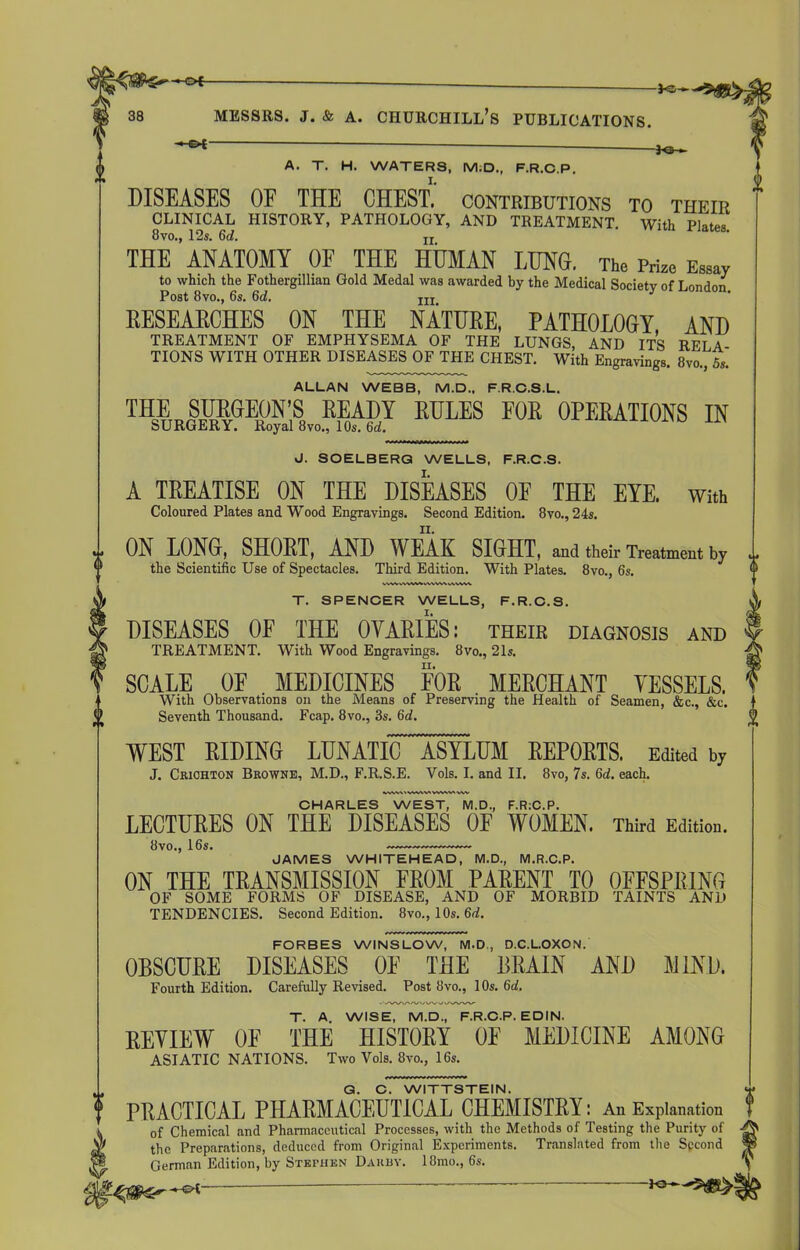 - * - A. T. H. WATERS, M.D., F.R.C.P. DISEASES OF THE CHEST, contributions to their CLINICAL HISTORY, PATHOLOGY, AND TREATMENT. With Plates 8vo., 12s. 6d. ii. THE ANATOMY OF THE HUMAN LUNG. The Prize Essay to which the Fothergillian Gold Medal was awarded by the Medical Society of London Post 8vo., 6s. 6d. J hi. RESEARCHES ON THE NATURE, PATHOLOGY AND TREATMENT OF EMPHYSEMA OF THE LUNGS, AND ITS RFT A TIONS WITH OTHER DISEASES OF THE CHEST. With Engravings. 8vo., 5s. ALLAN WEBB, M.D., F.R.C.S.L. THE SURGEON’S READY RULES FOR OPERATIONS IN SURGERY. Royal 8vo., 10s. 6d. J. SOELBERG WELLS, F.R.C.S. A TREATISE ON THE DISEASES OF THE EYE. with Coloured Plates and Wood Engravings. Second Edition. 8vo., 24s. ON LONG, SHORT, AND WEAK SIGHT, and their Treatment by the Scientific Use of Spectacles. Third Edition. With Plates. 8vo., 6s. ww vrtwvti yv\wvwvw\, T. SPENCER WELLS, F.R.C.S. DISEASES OF THE OVARIES: their diagnosis and TREATMENT. With Wood Engravings. 8vo., 21s. SCALE OF MEDICINES FOR MERCHANT VESSELS. With Observations on the Means of Preserving the Health of Seamen, &c., &c. Seventh Thousand. Fcap. 8vo., 8s. 6d. WEST RIDING LUNATIC ASYLUM REPORTS. Edited by J. Criohton Browne, M.D., F.R.S.E. Vols. I. and II. 8vo, 7s. 6d. each. CHARLES WEST, M.D., F.RiC.P. LECTURES ON THE DISEASES OF WOMEN. Third Edition. JAMES WHITEHEAD, M.D., M.R.C.P. ON THE TRANSMISSION FROM PARENT TO OFFSPRING OF SOME FORMS OF DISEASE, AND OF MORBID TAINTS AND TENDENCIES. Second Edition. 8vo., 10s. 6d. FORBES WINSLOW, M.D., D.C.L.OXON. OBSCURE DISEASES OF THE BRAIN AND MIND. Fourth Edition. Carefully Revised. Post 8vo., 1 Os. 6d. T. A. WISE, M.D., F.R.C.P. EDIN. REVIEW OF THE HISTORY 0E MEDICINE AMONG ASIATIC NATIONS. Two Vols. 8vo., 16s. G. C. WITTSTEIN. PRACTICAL PHARMACEUTICAL CHEMISTRY: An Explanation of Chemical and Pharmaceutical Processes, with the Methods of Testing the Purity of the Preparations, deduced from Original Experiments. Translated from the Second §5 German Edition, by Stephen Dahuy. 18mo., 6s. ^ — **—*<£§$