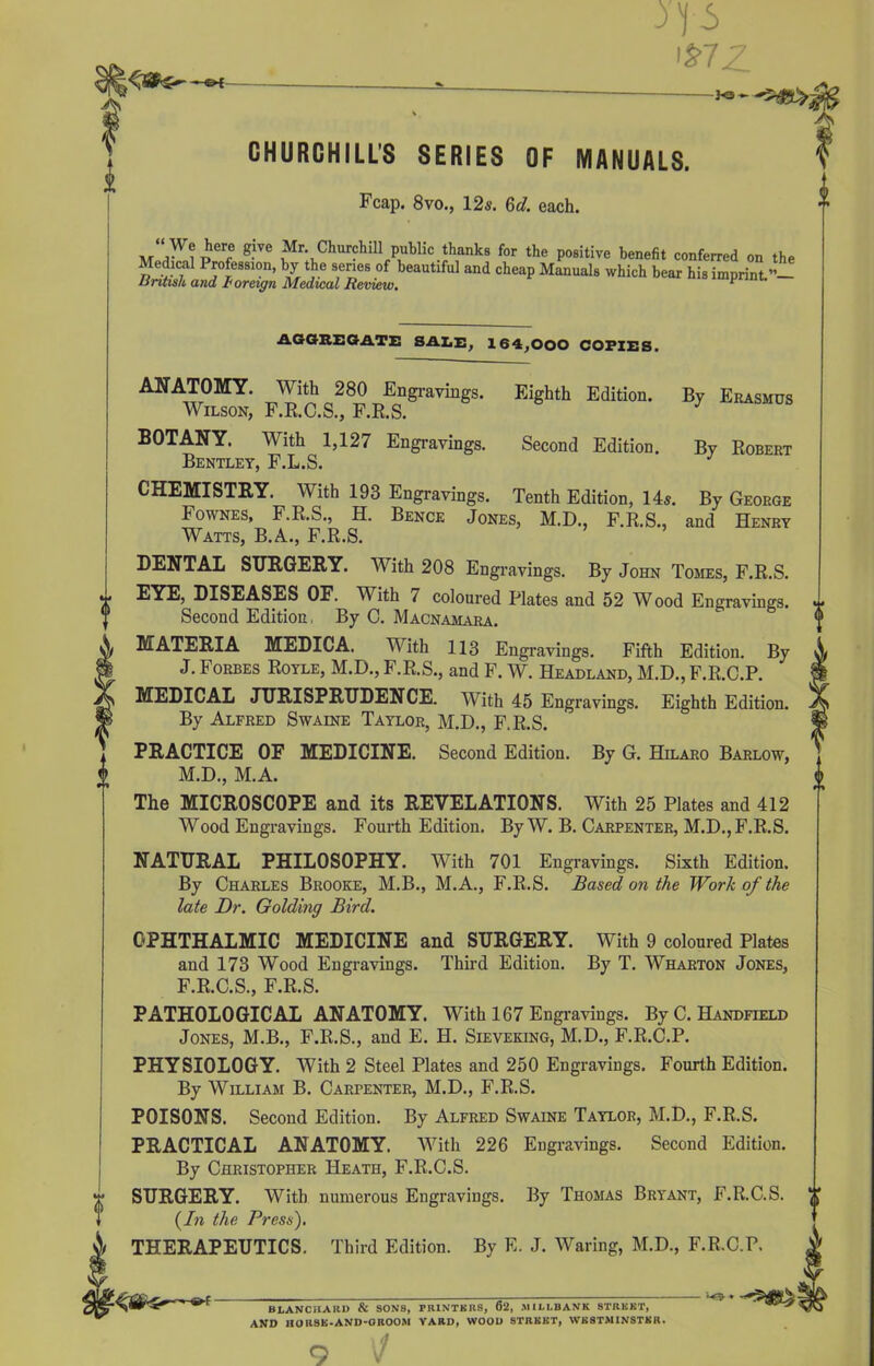 '£77 }<s CHURCHILLS SERIES OF MANUALS. Fcap. 8vo., 12s. 6d. each. “ We here give Mr Churchill public thanks for the positive benefit conferred on the Medicai Profession, by the series of beautiful and cheap Manuals which bear his imprint.”- British and foreign Medical Review. * AGGREGATE! SALE, 164,000 copies. ANATOMY. With 280 Engravings. Eighth Edition. By Erasmus Wilson, F.R.C.S., F.R.S. BOTANY. With 1,127 Engravings. Second Edition. By Robert Bentley, F.L.S. CHEMISTRY. With 193 Engravings. Tenth Edition, 14s. By George Fownes, F.R.S., H. Bence Jones, M.D., F.R.S., and Henry Watts, B.A., F.R.S. DENTAL SURGERY. With 208 Engravings. By John Tomes, F.R.S. v EYE, DISEASES OF. TVith / coloured Plates and 52 Wood Engravings. w Second Edition, By C. Macnamara. MATERIA MEDICA. With 113 Engravings. Fifth Edition. By J. Forbes Royle, M.D., F.R.S., and F. W. Headland, M.D., F.R.C.P. MEDICAL JURISPRUDENCE. With 45 Engravings. Eighth Edition. By Alfred Swaine Taylor, M.D., F.R.S. PRACTICE OF MEDICINE. Second Edition. By G. Hilaro Barlow, M.D., M.A. The MICROSCOPE and its REVELATIONS. With 25 Plates and 412 Wood Engravings. Fourth Edition. By W. B. Carpenter, M.D., F.R.S. o NATURAL PHILOSOPHY. With 701 Engravings. Sixth Edition. By Charles Brooke, M.B., M.A., F.R.S. Based on the Work of the late Dr. Golding Bird. OPHTHALMIC MEDICINE and SURGERY. With 9 coloured Plates and 173 Wood Engravings. Third Edition. By T. Wharton Jones, F.R.C.S., F.R.S. PATHOLOGICAL ANATOMY. With 167 Engravings. By C. Handfield Jones, M.B., F.R.S., and E. H. Sieveking, M.D., F.R.C.P. PHYSIOLOGY. With 2 Steel Plates and 250 Engravings. Fourth Edition. By William B. Carpenter, M.D., F.R.S. POISONS. Second Edition. By Alfred Swaine Taylor, M.D., F.R.S. PRACTICAL ANATOMY. With 226 Engravings. Second Edition. By Christopher Heath, F.R.C.S. SURGERY. With numerous Engravings. By Thomas Bryant, F.R.C.S. ‘\ {In the Press). THERAPEUTICS. Third Edition. By E. J. Waring, M.D., F.R.C.P. BiANCIIARO & SONS, PRINTERS, 62, MILLBANK STREET, AND HORSE-AND-OROOM YARD, WOOD STREET, WESTMINSTER. ■ -*