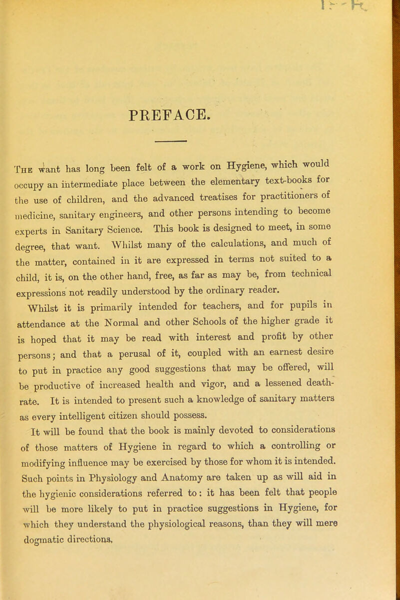 PREFACE. The want has long been felt of a work on Hygiene, which would occupy an intermediate place between the elementary text-books for the use of children, and the advanced treatises for practitioners of medicine, sanitary engineers, and other persons intending to become experts in Sanitary Science. This book is designed to meet, in some degree, that want. Whilst many of the calculations, and much of the matter, contained in it are expressed in terms not suited to a child, it is, on the other hand, free, as far as may be, from technical expressions not readily understood by the ordinary reader. Whilst it is primarily intended for teachers, and for pupils in attendance at the Normal and other Schools of the higher grade it is hoped that it may be read with interest and profit by other persons; and that a perusal of it, coupled with an earnest desire to put in practice any good suggestions that may be offered, will be productive of increased health and vigor, and a lessened death- rate. It is intended to present such a knowledge of sanitary matters as every intelligent citizen should possess. It will be found that the book is mainly devoted to considerations of those matters of Hygiene in regard to which a controlling or modifying influence may be exercised by those for whom it is intended. Such points in Physiology and Anatomy are taken up as will aid in the hygienic considerations referred to: it has been felt that people will be more likely to put in practice suggestions in Hygiene, for which they understand the physiological reasons, than they will mere dogmatic directions,