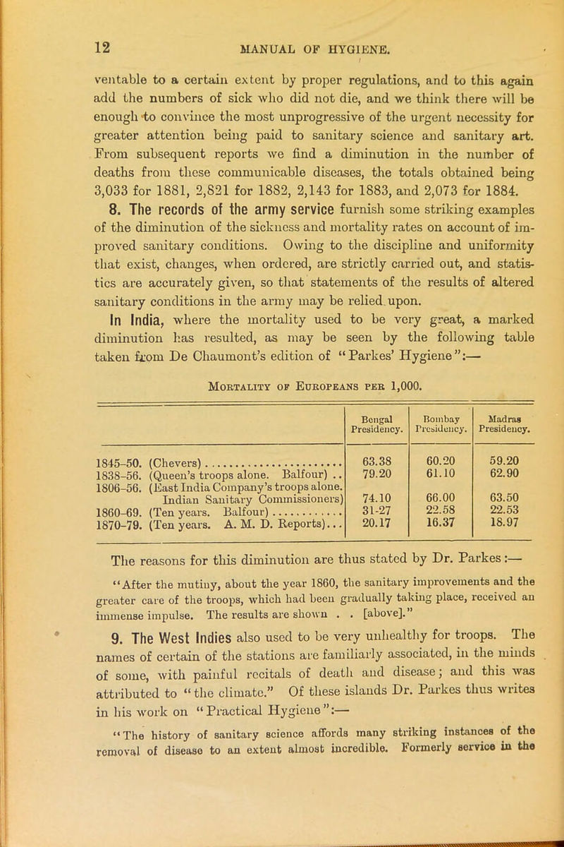 veil table to a certain extent by proper regulations, and to this again add the numbers of sick who did not die, and we think there will be enough ‘to convince the most unprogressive of the urgent necessity for greater attention being paid to sanitary science and sanitary art. From subsequent reports we find a diminution in the number of deaths from these communicable diseases, the totals obtained being 3,033 for 1881, 2,821 for 18S2, 2,143 for 1883, and 2,073 for 1884. 8. The records of the army service furnish some striking examples of the diminution of the sickness and mortality rates on account of im- proved sanitary conditions. Owing to the discipline and uniformity that exist, changes, when ordered, are strictly earned out, and statis- tics are accurately given, so that statements of the results of altered sanitary conditions in the army may be relied upon. In India, where the mortality used to be very great, a marked diminution lias resulted, as may be seen by the following table taken from De Chaumont’s edition of “Parkes’ Hygiene”:— Mortality of Europeans per 1,000. Bengal Presidency. Bombay Presidency. Madras Presidency. 1845-50. (Chevers) 183S-56. (Queen’s troops alone. Balfour) .. 63.38 60.20 59.20 79.20 61.10 62.90 1806-56. (East India Company’s troops alone. Indian Sanitary Commissioners) 74.10 66.00 63.50 1860-69. (Ten years. Balfour) 31-27 22.58 22.53 1870-79. (Ten years. A. M. D. Reports)... 20.17 16.37 18.97 The reasons for this diminution are thus stated by Dr. Parkes:— “After the mutiny, about the 3'ear 1860, the sanitary improvements and the greater care of the troops, which had been gradually taking place, received an immense impulse. The results are shown . . [above]. 9. The West Indies also used to be very unhealthy for troops. The names of certain of the stations are familiarly associated, in the minds of some, with painful recitals of death and disease; and this was attributed to “the climate.” Of these islands Dr. Parkes thus wiites in his work on “Practical Hygiene”:— “The history of sanitary science affords many striking instances of the removal of disease to an extent almost incredible. Formerly service in the