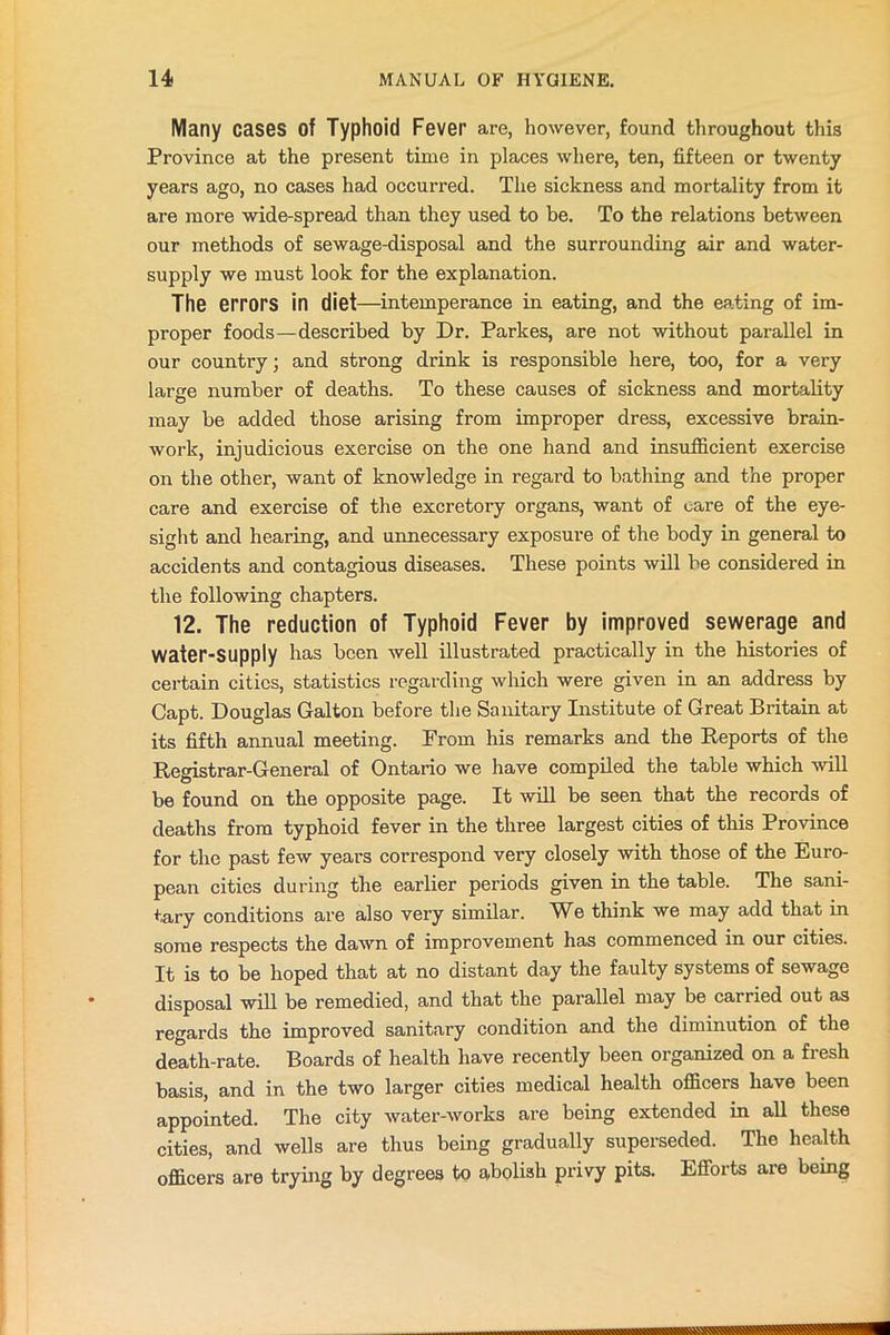 Many cases of Typhoid Fever are, however, found throughout this Province at the present time in places where, ten, fifteen or twenty years ago, no cases had occurred. The sickness and mortality from it are more wide-spread than they used to be. To the relations between our methods of sewage-disposal and the surrounding air and water- supply we must look for the explanation. The errors in diet—intemperance in eating, and the eating of im- proper foods—described by Dr. Parkes, are not without parallel in our country; and strong drink is responsible here, too, for a very large number of deaths. To these causes of sickness and mortality may be added those arising from improper dress, excessive brain- work, injudicious exercise on the one hand and insufficient exercise on the other, want of knowledge in regard to bathing and the proper care and exercise of the excretory organs, want of care of the eye- sight and hearing, and unnecessary exposure of the body in general to accidents and contagious diseases. These points will be considered in the following chapters. 12. The reduction of Typhoid Fever by improved sewerage and Water-Supply has been well illustrated practically in the histories of certain cities, statistics regarding which were given in an address by Capt. Douglas Galton before the Sanitary Institute of Great Britain at its fifth annual meeting. From his remarks and the Reports of the Registrar-General of Ontario we have compiled the table which will be found on the opposite page. It will be seen that the records of deaths from typhoid fever in the three largest cities of this Province for the past few years correspond very closely with those of the Euro- pean cities during the earlier periods given in the table. The sani- tary conditions are also very similar. We think we may add that in some respects the dawn of improvement has commenced in our cities. It is to be hoped that at no distant day the faulty systems of sewage disposal will be remedied, and that the parallel may be carried out as regards the improved sanitary condition and the diminution of the death-rate. Boards of health have recently been organized on a fresh basis, and in the two larger cities medical health officers have been appointed. The city water-works are being extended in all these cities, and wells are thus being gradually superseded. The health officers are trying by degrees to abolish privy pits. Efforts are being
