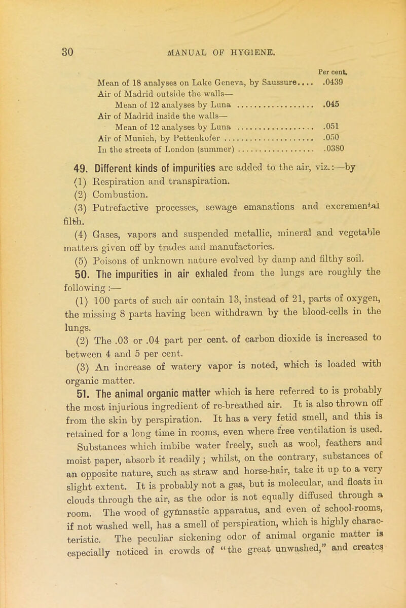 Per cent. Mean of 18 analyses on Lake Geneva, by Saussure 0439 Air of Madrid outside the walls— Mean of 12 analyses by Luna 045 Air of Madrid inside the walls— Mean of 12 analyses by Luna 051 Air of Munich, by Pettenkofer 050 In the streets of London (summer) .0380 49. Different kinds of impurities are added to the air, viz.:—by (1) Respiration and transpiration. (2) Combustion. (3) Putrefactive processes, sewage emanations and excrementa'l filth. (4) Gases, vapors and suspended metallic, mineral and vegetable matters given off by trades and manufactories. (5) Poisons of unknown nature evolved by damp and filthy soil. 50. The impurities in air exhaled from the lungs are roughly the following (1) 100 parts of such air contain 13, instead of 21, parts of oxygen, the missing 8 parts having been withdrawn by the blood-cells in the lungs. (2) The .03 or .04 part per cent, of carbon dioxide is increased to between 4 and 5 per cent. (3) An increase of watery vapor is noted, which is loaded with organic matter. 51. The animal organic matter which is here referred to is probably the most injurious ingredient of re-breathed air. It is also thrown off from the skin by perspiration. It has a very fetid smell, and this is retained for a long time in rooms, even where free ventilation is used. Substances which imbibe water freely, such as wool, feathers and moist paper, absorb it readily ; whilst, on the contrary, substances of an opposite nature, such as straw and horse-hair, take it up to a very slight extent. It is probably not a gas, but is molecular, and floats in clouds through the air, as the odor is not equally diffused through a room. The wood of gymnastic apparatus, and even of school-rooms, if not washed well, has a smell of perspiration, which is highly charac- teristic. The peculiar sickening odor of animal organic matter is especially noticed in crowds of “the great unwashed,” and creates