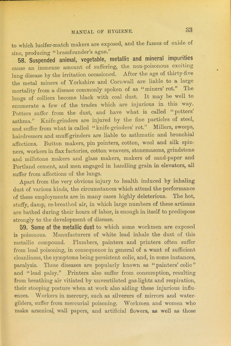 to which lucifer-match makers are exposed, and the fumes of oxide of zinc, producing “ brassfounder’s ague. 58. Suspended animal, vegetable, metallic and mineral impurities cause an immense amount of suffering, the non-poisonous exciting lung disease by the irritation occasioned. After the age of thirty-five the metal miners of Yorkshire and Cornwall are liable to a large mortality from a disease commonly spoken of as “miners rot. The lungs of colliers become black with coal dust. It may be well to enumerate a few of the trades which are injurious in this way. Potters suffer from the dust, and have what is called “potters’ asthma.” Knife-grinders are injured by the fine particles of steel, and suffer from what is called “knife-grinders’ rot.” Millers, sweeps, hairdressers and snuff-grinders are liable to asthmatic and bronchial affections. Button makers, pin pointers, cotton, wool and silk spin- ners, workers in flax factories, cotton weavers, stonemasons, grindstone and millstone makers and glass makers, makers of sand-paper and Portland cement, and men engaged in handling grain in elevators, all suffer from affections of the lungs. Apart from the very obvious injury to health induced by inhaling dust of various kinds, the circumstances which attend the performance of these employments are in many cases highly deleterious. The hot, stuffy, damp, re-breathed air, in which large numbers of these artisans are bathed during their hours of labor, is enough in itself to predispose strongly to the development of disease. 59. Some Of the metallic dust to which some workmen are exposed is poisonous. Manufacturers of white lead inhale the dust of this metallic compound. Plumbers, painters and printers often suffer from lead poisoning, in consequence in general of a want of sufficient cleanliness, the symptoms being persistent colic, and, in some instances, paralysis. These diseases are popularly known as “ painters’ colic ” and “lead palsy.” Printers also suffer from consumption, resulting from breathing air vitiated by unventilated gas-lights and respiration, their stooping posture when at work also aiding these injurious influ- ences. Woi’kers in mercury, such as silverers of mirrors and water- gilders, suffer from mercurial poisoning. Workmen and women who make arsenical wall papers, and artificial flowers, as well as those