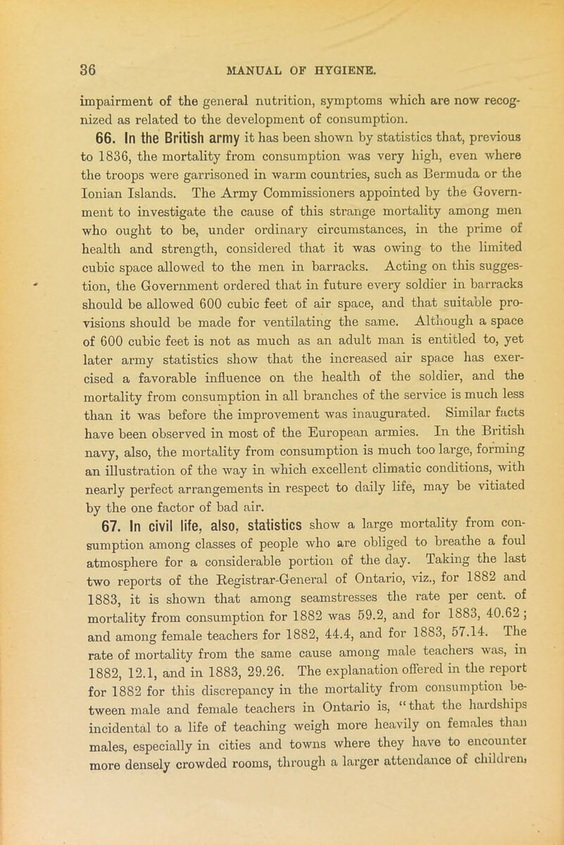 impairment of the general nutrition, symptoms which are now recog- nized as related to the development of consumption. 66. In the British army it has been shown by statistics that, previous to 1836, the mortality from consumption was very high, even where the troops were garrisoned in warm countries, such as Bermuda or the Ionian Islands. The Army Commissioners appointed by the Govern- ment to investigate the cause of this strange mortality among men who ought to be, under ordinary circumstances, in the prime of health and strength, considered that it was owing to the limited cubic space allowed to the men in barracks. Acting on this sugges- tion, the Government ordered that in future every soldier in barracks should be allowed 600 cubic feet of air space, and that suitable pro- visions should be made for ventilating the same. Although a space of 600 cubic feet is not as much as an adult man is entitled to, yet later army statistics show that the increased air space has exer- cised a favorable influence on the health of the soldier, and the mortality from consumption in all branches of the service is much less than it was before the improvement was inaugurated. Similar facts have been observed in most of the European armies. In the British navy, also, the mortality from consumption is much too large, forming an illustration of the way in which excellent climatic conditions, with nearly perfect arrangements in respect to daily life, may be vitiated by the one factor of bad air. 67. In civil life, also, statistics show a large mortality from con- sumption among classes of people who are obliged to breathe a foul atmosphere for a considerable portion of the day. Taking the last two reports of the Registrar-General of Ontario, viz., for 1882 and 1883, it is shown that among seamstresses the rate per cent, of mortality from consumption for 1882 was 59.2, and for 1883, 40.62; and among female teachers for 1882, 44.4, and for 1883, 57.14. The rate of mortality from the same cause among male teachers was, in 1882, 12.1, and in 1883, 29.26. The explanation offered in the report for 1882 for this discrepancy in the mortality from consumption be- tween male and female teachers in Ontario is, “that the hardships incidental to a life of teaching weigh more heavily on females than males, especially in cities and towns where they have to encounter more densely crowded rooms, through a larger attendance of children)