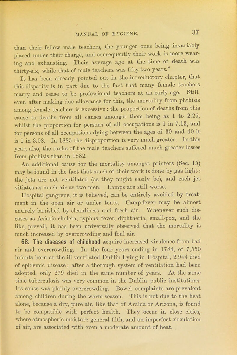 than their fellow male teachers, the younger ones being invariably placed under their charge, and consequently their work is more wear- ing and exhausting. Their average age at the time of death was thirty-six, while that of male teachers was fifty-two years. It has been already pointed out in the introductory chapter, that this disparity is in part due to the fact that many female teachers marry and cease to be professional teachers at an early age. Still, even after making due allowance for this, the mortality from phthisis among female teachers is excessive : the proportion of deaths from this cause to deaths from all causes amongst them being as 1 to 2.25, whilst the proportion for persons of all occupations is 1 in 7.13, and for persons of all occupations dying between the ages of 30 and 40 it is 1 in 3.08. In 1883 the disproportion is very much greater. In this year, also, the ranks of the male teachers suffered much greater losses from phthisis than in 1882. An additional cause for the mortality amongst printers (Sec. 15) may be found in the fact that much of their work is done by gas light: the jets are not ventilated (as they might easily be), and each jet vitiates as much air as two men. Lamps are still worse. Hospital gangrene, it is believed, can be entirely avoided by treat- ment in the open air or under tents. Camp-fever may be almost entirely banished by cleanliness and fresh air. Whenever such dis- eases as Asiatic cholera, typhus fever, diphtheria, small-pox, and the like, prevail, it has been universally observed that the mortality is much increased by overcrowding and foul air. 68. The diseases Of childhood acquire increased virulence from bad air and overcrowding. In the four years ending in 1784, of 7,550 infants born at the ill-ventilated Dublin Lying-in Hospital, 2,944 died of epidemic disease; after a thorough system of ventilation had been adopted, only 279 died in the same number of years. At the same time tuberculosis was very common in the Dublin public institutions. Its cause was plainly overcrowding. Bowel complaints are prevalent among children during the warm season. This is not due to the heat alone, because a dry, pure air, like that of Arabia or Arizona, is found to be compatible with perfect health. They occur in close cities, where atmospheric moisture general filth, and an imperfect circulation of air, are associated with even a moderate amount of heat.