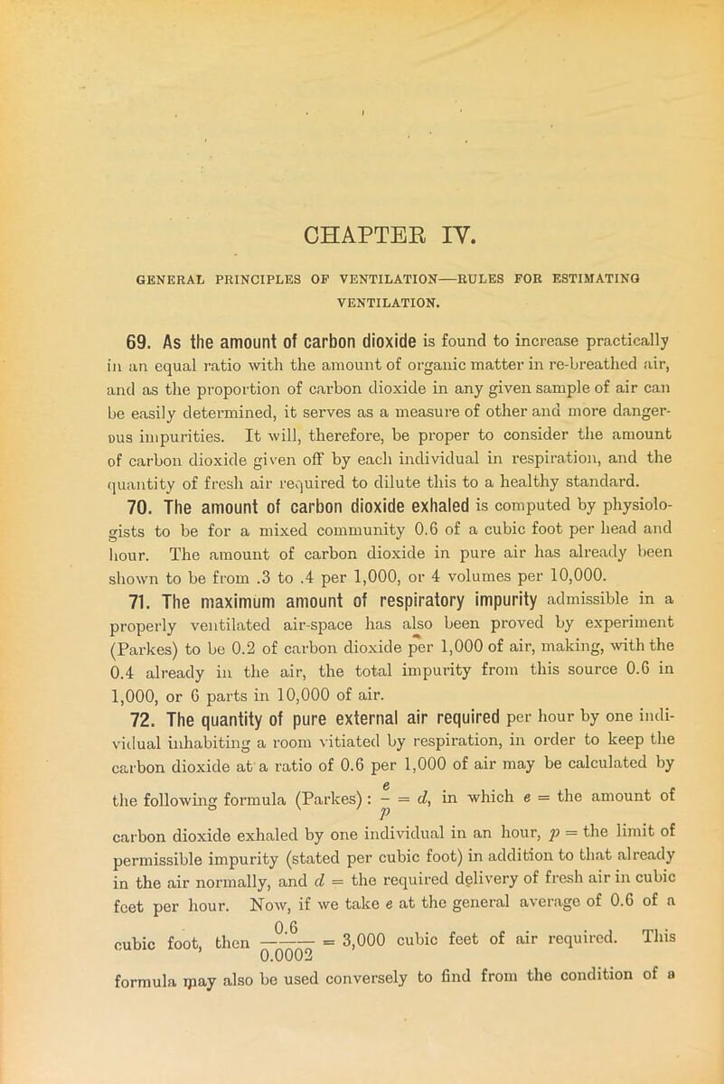 CHAPTER IV. GENERAL PRINCIPLES OP VENTILATION RULES FOR ESTIMATING VENTILATION. 69. As the amount of carbon dioxide is found to increase practically in an equal ratio with the amount of organic matter in re-breathed air, and as the proportion of carbon dioxide in any given sample of air can be easily determined, it serves as a measure of other and more danger- ous impurities. It will, therefore, be proper to consider the amount of carbon dioxide given off by each individual in respiration, and the quantity of fresh air required to dilute this to a healthy standard. 70. The amount of carbon dioxide exhaled is computed by physiolo- gists to be for a mixed community 0.6 of a cubic foot per head and hour. The amount of carbon dioxide in pure air has already been shown to be from .3 to .4 per 1,000, or 4 volumes per 10,000. 71. The maximum amount of respiratory impurity admissible in a properly ventilated air-space has also been proved by experiment (Parkes) to be 0.2 of carbon dioxide per 1,000 of air, making, with the 0.4 already in the air, the total impurity from this source 0.6 in 1,000, or 6 parts in 10,000 of air. 72. The quantity of pure external air required per hour by one indi- vidual inhabiting a room vitiated by respiration, in order to keep the carbon dioxide at a ratio of 0.6 per 1,000 of air may be calculated by the following formula (Parkes) : — = d, in which e = the amount of carbon dioxide exhaled by one individual in an hour, yi = the limit of permissible impurity (stated per cubic foot) in addition to that already in the air normally, and d = the required delivery of fresh air in cubic feet per hour. Now, if we take e at the general average of 0.6 of a 0 6 cubic foot, then 1 = 3,000 cubic feet of air required. This ’ 0.0002 formula ipay also be used conversely to find from the condition of a