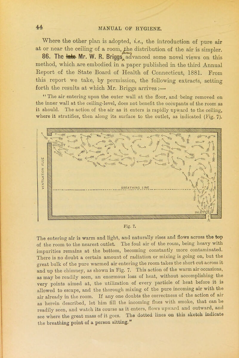 Where the other plan is adopted, i.e., the introduction of pure air at or near the ceiling of a room, ^he distribution of the air is simpler. 86. The tete Mr. W. R. Briggs, acl vanced some novel views on this method, which are embodied in a paper published in the third Annual Report of the State Board of Health of Connecticut, 1881. From this report we take, by permission, the following extracts, setting forth the results at which Mr. Briggs arrives :—» “The air entering upon the outer wall at the floor, and being removed on the inner wall at the ceiling-level, does not benefit the occupants of the room as it should. The action of the air as it enters is rapidly upward to the ceiling, where it stratifies, then along its surface to the outlet, as indicated (Fig. 7). Fig. 7. The entering air is warm and light, and naturally rises and flows across the top of the room to the nearest outlet. The foul air of the room, being heavy with impurities remains at the bottom, becoming constantly more contaminated. There is no doubt a certain amount of radiation or mixing is going on, but the great bulk of the pure warmed air entering the room takes the short cut across it and up the chimney, as shown in Fig. 7. This action of the warm air occasions, as may be readily seen, an enormous loss of heat, without accomplishing the very points aimed at, the utilization of every particle of heat before it is allowed to escape, and the thorough mixing of the pure incoming air with the air already in the room. If any one doubts the correctness of the action of aii as herein described, let him fill the incoming flues with smoke, that can be readily seen, and watch its course as it enters, flows upward and outward, and see where the great mass of it goes. The dotted lines on this sketch indicate the breathing point of a person sitting. ”