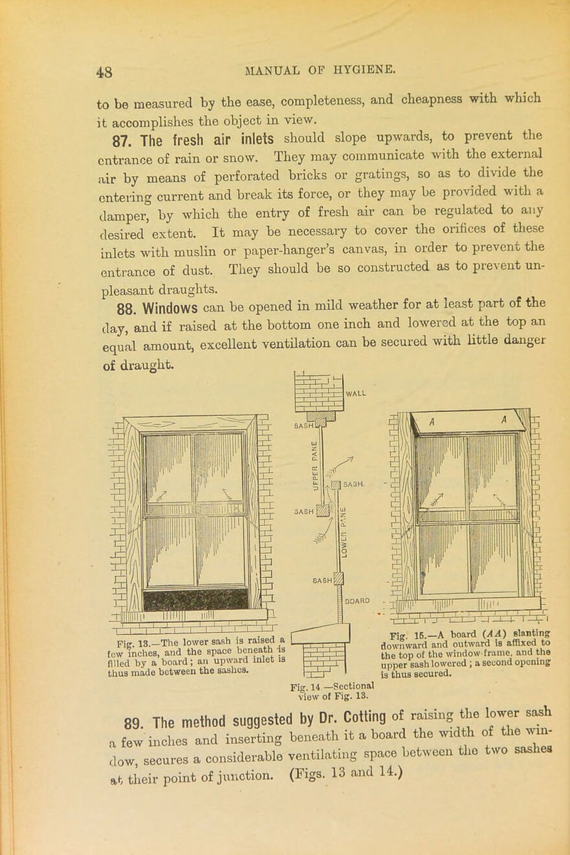 to be measured by the ease, completeness, and cheapness with which it accomplishes the object in view. 87. The fresh air inlets should slope upwards, to prevent the entrance of rain or snow. They may communicate with the external air by means of perforated bricks or gratings, so as to divide the entering current and break its force, or they may be provided with a damper, by which the entry of fresh air can be regulated to any desired extent. It may be necessary to cover the orifices of these inlets with muslin or paper-hanger’s canvas, in order to prevent the entrance of dust. They should be so constructed as to prevent un- pleasant draughts. 88. Windows can be opened in mild weather for at least part of the day, and if raised at the bottom one inch and lowered at the top an equal amount, excellent ventilation can be secured with little danger of draught. Fii» 13, The lower sash is raised a few inches, and the space beneath is filled by a board; an upward inlet is thus made between the sashes. Fig. 15.—A board (AA) slanting downward and outward is affixed to the top of the window-frame, and the upper sash lowered ; a second opening is thus secured. 89. The method suggested by Dr. Cotting of raising the lower sash „ few inches anil inserting beneath it a board the width of the win- dow, scares a considerable ventilating space between the two saslies at their point of junction. (Figs. 13 and 14.)