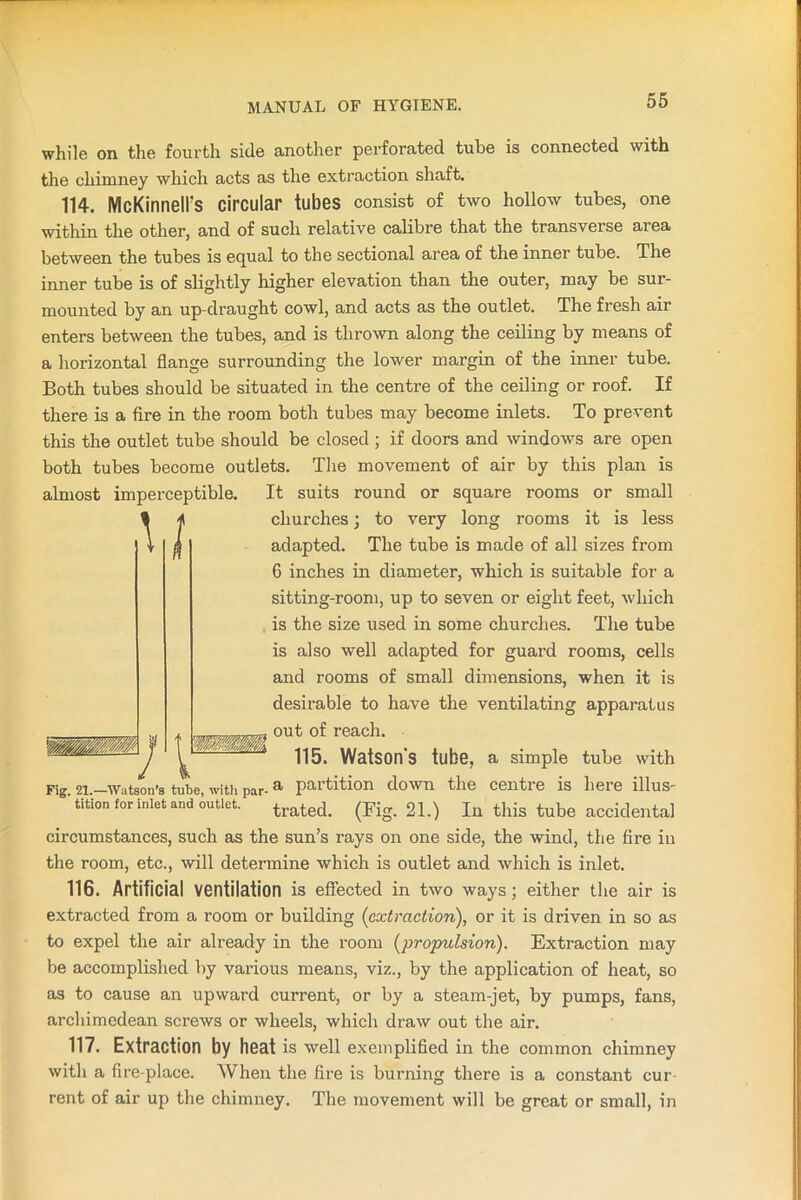 while on the fourth side another perforated tube is connected with the chimney which acts as the extraction shaft. 114. McKinnelFs circular tubes consist of two hollow tubes, one within the other, and of such relative calibre that the transverse area between the tubes is equal to the sectional area of the inner tube. The inner tube is of slightly higher elevation than the outer, may be sur- mounted by an up-draught cowl, and acts as the outlet. The fresh air enters between the tubes, and is thrown along the ceiling by means of a horizontal flange surrounding the lower margin of the inner tube. Both tubes should be situated in the centre of the ceiling or roof. If there is a fire in the room both tubes may become inlets. To prevent this the outlet tube should be closed ; if doors and windows are open both tubes become outlets. The movement of air by this plan is almost imperceptible. It suits round or square rooms or small Fig. 21.—Watson’s tube, with par-a partition down the centre is here illus- tition for inlet and outlet. trated< (Fig. 21.) In this tube accidental circumstances, such as the sun’s rays on one side, the wind, the fire in the room, etc., will determine which is outlet and which is inlet. 116. Artificial ventilation is effected in two ways; either the air is extracted from a room or building (extraction), or it is driven in so as to expel the air already in the room (propulsion). Extraction may be accomplished by various means, viz., by the application of heat, so as to cause an upward current, or by a steam-jet, by pumps, fans, archimedean screws or wheels, which draw out the air. 117. Extraction by heat is well exemplified in the common chimney with a fire-place. When the fire is burning there is a constant cur- rent of air up the chimney. The movement will be great or small, in churches; to very long rooms it is less adapted. The tube is made of all sizes from 6 inches in diameter, which is suitable for a sitting-room, up to seven or eight feet, which is the size used in some churches. The tube is also well adapted for guard rooms, cells and rooms of small dimensions, when it is desirable to have the ventilating apparatus _ out of reach. 115. Watson’s tube, a simple tube with