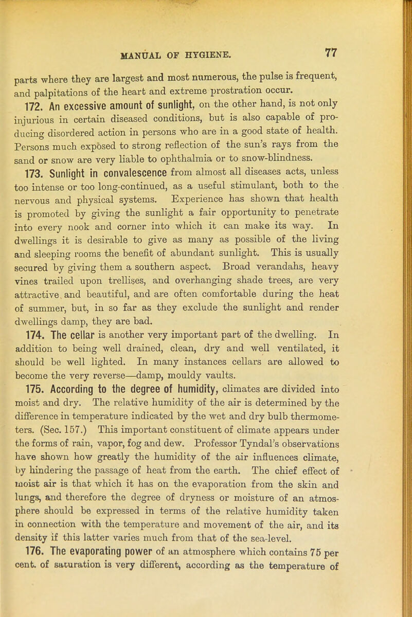 parts where they are largest and most numerous, the pulse is frequent, and palpitations of the heart and extreme prostration occur. 172. An excessive amount of sunlight, on the other hand, is not only injurious in certain diseased conditions, but is also capable of pro- ducing disordered action in persons who are in a good state of health. Persons much exposed to strong reflection of the sun s rays from the sand or snow are very liable to ophthalmia or to snow-blindness. 173. Sunlight in convalescence from almost all diseases acts, unless too intense or too long-continued, as a useful stimulant, both to the nervous and physical systems. Experience has shown that health is promoted by giving the sunlight a fair opportunity to penetrate into every nook and corner into which it can make its way. In dwellings it is desirable to give as many as possible of the living and sleeping rooms the benefit of abundant sunlight. This is usually secured by giving them a southern aspect. Broad verandahs, heavy vines trailed upon trellises, and overhanging shade trees, are very attractive and beautiful, and are often comfortable during the heat of summer, but, in so far as they exclude the sunlight and render dwellings damp, they are bad. 174. The cellar is another very important part of the dwelling. In addition to being well drained, clean, dry and well ventilated, it should be well lighted. In many instances cellars are allowed to become the very reverse—damp, mouldy vaults. 175. According to the degree of humidity, climates are divided into moist and dry. The relative humidity of the air is determined by the difference in temperature indicated by the wet and dry bulb thermome- ters. (Sec. 157.) This important constituent of climate appears under the forms of rain, vapor, fog and dew. Professor Tyndal’s observations have shown how greatly the humidity of the air influences climate, by hindering the passage of heat from the earth. The chief effect of moist air is that which it has on the evaporation from the skin and lung3, and therefore the degree of dryness or moisture of an atmos- phere should be expressed in terms of the relative humidity taken in connection with the temperature and movement of the air, and its density if this latter varies much from that of the sea-level. 176. The evaporating power of an atmosphere which contains 75 per cent, of saturation is very different, according as the temperature of