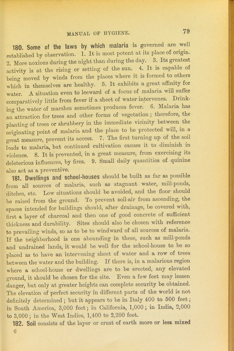 180. Some of the laws by which malaria is governed are well established by observation. 1. It is most potent at its place of origin. 2. More noxious during the night than during the day. 3. Its greatest activity is at the rising or setting of the sun. 4. It is capable of being moved by winds from the places where it is formed to others which in themselves are healthy. 5. It exhibits a great affinity for water. A situation even to leeward of a focus of malaria will suffer comparatively little from fever if a sheet of water intervenes. Drink- ing the water of marshes sometimes produces fever. 6. Malaria has an°attraction for trees and other forms of vegetation; therefore, the planting of trees or shrubbery in the immediate vicinity between the originating point of malaria and the place to be protected will, in a great measure, prevent its access. 7. The first turning up of the soil leads to malaria, but continued cultivation causes it to diminish in violence. 8. It is prevented, in a great measure, from exercising its deleterious influences, by fires. 9. Small daily quantities of quinine also act as a preventive. 181. Dwellings and school-houses should be built as far as possible from all sources of malaria, such as stagnant water, mill-ponds, ditches, etc. Low situations should be avoided, and the floor should be raised from the ground. To prevent soil-air from ascending, the spaces intended for buildings should, after drainage, be covered with, first a layer of charcoal and then one of good concrete of sufficient thickness and durability. Sites should also be chosen with reference to prevailing winds, so as to be to windward of all sources of malaria. If the neighborhood is one abounding in these, such as mill-ponds and undrained lands, it would be well for the school-house to be so placed as to have an intervening sheet of water and a row of trees between the water and the building. If there is, in a malarious region where a school-house or dwellings are to be erected, any elevated ground, it should be chosen for the site. Even a few feet may lessen danger, but only at greater heights can complete security be obtained. The elevation of perfect security in different parts of the world is not definitely determined ; but it appears to be in Italy 400 to 500 feet; in South America, 3,000 feet; in California, 1,000; in India, 2,000 to 3,000; in the West Indies, 1,400 to 2,200 feet. 182. Soil consists of the layer or crust of earth more or less mixed 6