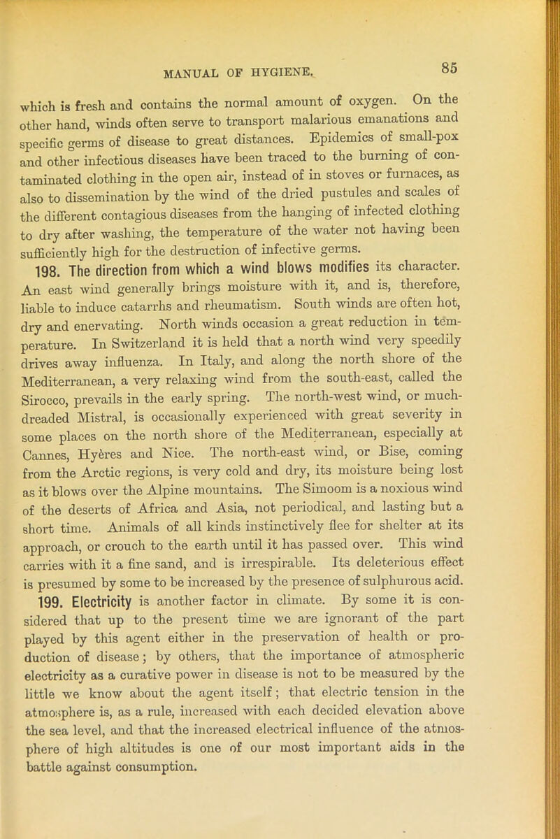 which is fresh and contains the normal amount of oxygen. On the other hand, winds often serve to transport malarious emanations and specific germs of disease to great distances. Epidemics of small-pox and other infectious diseases have been traced to the burning of con- taminated clothing in the open air, instead of in stoves or furnaces, as also to dissemination by the wind of the dried pustules and scales, of the different contagious diseases from the hanging of infected clothing to dry after washing, the temperature of the water not having been sufficiently high for the destruction of infective germs. 198. The direction from which a wind blows modifies its character. An east wind generally brings moisture with it, and is, therefore, liable to induce catarrhs and rheumatism. South winds are often hot, dry and enervating. North winds occasion a great reduction in tem- perature. In Switzerland it is held that a north wind very speedily drives away influenza. In Italy, and along the north shore of the Mediterranean, a very relaxing wind from the south-east, called the Sirocco, prevails in the early spring. The north-west wind, or much- dreaded Mistral, is occasionally experienced with great severity in some places on the north shore of the Mediterranean, especially at Cannes, Hyeres and Nice. The north-east wind, or Bise, coming from the Arctic regions, is very cold and dry, its moisture being lost as it blows over the Alpine mountains. The Simoom is a noxious wind of the deserts of Africa and Asia, not periodical, and lasting but a short time. Animals of all kinds instinctively flee for shelter at its approach, or crouch to the earth until it has passed over. This wind carries with it a fine sand, and is irrespirable. Its deleterious effect is presumed by some to be increased by the presence of sulphurous acid. 199. Electricity is another factor in climate. By some it is con- sidered that up to the present time we are ignorant of the part played by this agent either in the preservation of health or pro- duction of disease; by others, that the importance of atmospheric electricity as a curative power in disease is not to be measured by the little we know about the agent itself; that electric tension in the atmosphere is, as a rule, increased with each decided elevation above the sea level, and that the increased electrical influence of the atmos- phere of high altitudes is one of our most important aids in the battle against consumption.