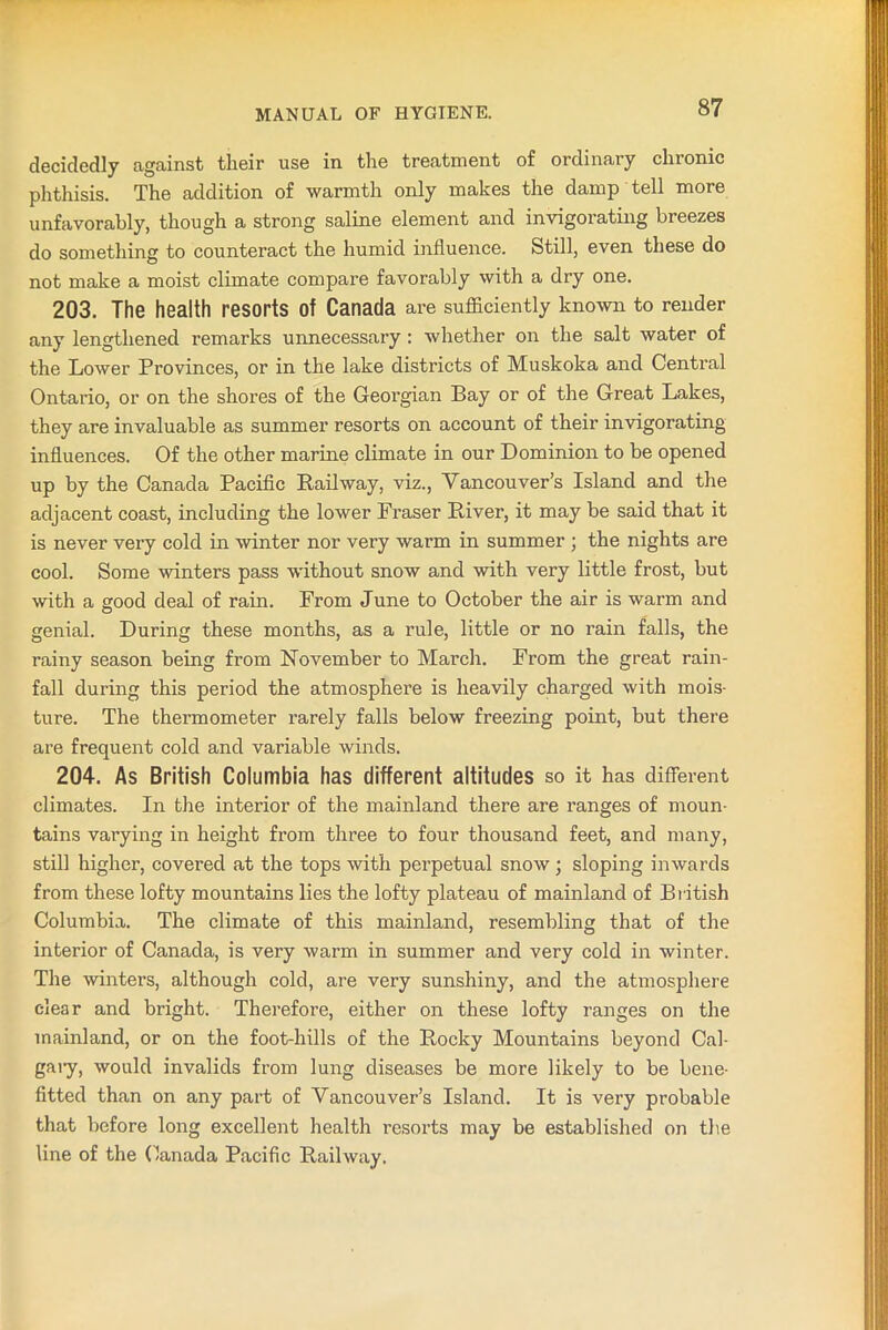 decidedly against their use in the treatment of ordinary chronic phthisis. The addition of warmth only makes the damp tell more unfavorably, though a strong saline element and invigorating breezes do something to counteract the humid influence. Still, even these do not make a moist climate compare favorably with a dry one. 203. The health resorts Of Canada are sufficiently known to render any lengthened remarks unnecessary : whether on the salt water of the Lower Provinces, or in the lake districts of Muskoka and Central Ontario, or on the shores of the Georgian Bay or of the Great Lakes, they are invaluable as summer resorts on account of their invigorating influences. Of the other marine climate in our Dominion to be opened up by the Canada Pacific Railway, viz., Vancouver’s Island and the adjacent coast, including the lower Fraser River, it may be said that it is never very cold in winter nor very warm in summer ; the nights are cool. Some winters pass without snow and with very little frost, but with a good deal of rain. From June to October the air is warm and genial. During these months, as a rule, little or no rain falls, the rainy season being from November to March. From the great rain- fall during this period the atmosphere is heavily charged with mois- ture. The thermometer rarely falls below freezing point, but there are frequent cold and variable winds. 204. As British Columbia has different altitudes so it has different climates. In the interior of the mainland there are ranges of moun- tains varying in height from three to four thousand feet, and many, still higher, covered at the tops with perpetual snow; sloping inwards from these lofty mountains lies the lofty plateau of mainland of British Columbia. The climate of this mainland, resembling that of the interior of Canada, is very warm in summer and very cold in winter. The winters, although cold, are very sunshiny, and the atmosphere clear and bright. Therefore, either on these lofty ranges on the mainland, or on the foot-hills of the Rocky Mountains beyond Cal- gaiy, would invalids from lung diseases be more likely to be bene- fitted than on any part of Vancouver’s Island. It is very probable that before long excellent health resorts may be established on the line of the Canada Pacific Railway.