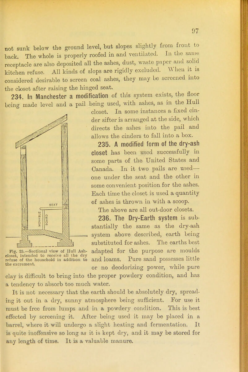 not sunk below the ground level, but slopes slightly from front to back. The whole is properly roofed in and ventilated. In the same receptacle are also deposited all the ashes, dust, waste paper and solid kitchen refuse. All kinds of slops are rigidly excluded. When it is considered desirable to screen coal ashes, they may be screened into the closet after raising the hinged seat. 234. In Manchester a modification of this system exists, the floor being made level and a pail being used, with ashes, as in the Hull closet. In some instances a fixed cin- der sifter is arranged at the side, which directs the ashes into the pail and alloAvs the cinders to fall into a box. 235. A modified form of the dry-ash closet has been used successfully in some parts of the United States and Canada. In it two pails are used— one under the seat and the other in some convenient position for the ashes. Each time the closet is used a quantity of ashes is thrown in with a scoop. The above are all out-door closets. 236. The Dry-Earth system is sub- stantially the same as the dry-ash system above described, earth being substituted for ashes. The earths best Fig. 25.—Sectional view of Hull Ash- adapted for the purpose are moulds closet, intended to receive all the dry . . refuse of the household in addition to and loams, xure sand possesses little the excrement. , , . . , or no deodorizing power, while pure clay is difficult to bring into the proper powdery condition, and has a tendency to absorb too much water. It is not necessary that the earth should be absolutely dry, spread- ing it out in a dry, sunny atmosphere being sufficient. For use it must be free from lumps and in a powdery condition. This is best effected by screening it. After being used it may be placed in a barrel, where it will undergo a slight heating and fermentation. It is quite inoffensive so long as it is kept dry, and it may be stored for any length of time. It is a valuable manure.