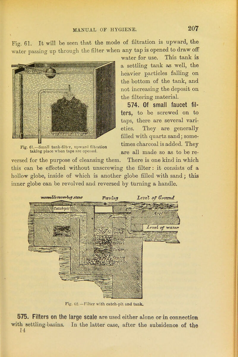 Fig. 61. It will be seen that the mode of filtration is upward, the water passing up through the filter when any tap is opened to draw off water for use. This tank is a settling tank as well, the heavier particles falling on the bottom of the tank, and not increasing the deposit on the filtering material. 574. Of small faucet fil- ters, to be screwed on to taps, there are several vari- eties. They are generally filled with quartz sand; some- times charcoal is added. They are all made so as to be re- versed for the purpose of cleansing them. There is one kind in which this can be effected without unscrewing the filter: it consists of a hollow globe, inside of which is another globe filled with sand j this inner globe can be revolved and reversed by turning a handle. Fig. 02.—Filter with cateh-pit and tank. 575. Filters on the large scale are used either alone or in connection with settling-basins. In the latter case, after the subsidence of the 14 Fig. 61.—Small tanlf-filter, upward filtration taking place when taps are opened.