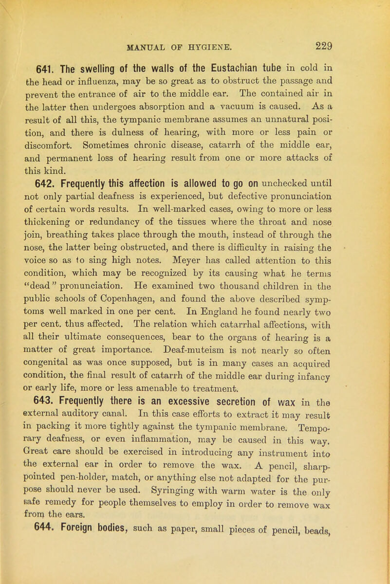 641. The swelling of the walls of the Eustachian tube in cold in the head or influenza, may be so great as to obstruct the passage and prevent the entrance of air to the middle ear. The contained air in the latter then undergoes absorption and a vacuum is caused. As a result of all this, the tympanic membrane assumes an unnatural posi- tion, and there is dulness of hearing, with more or less pain or discomfort. Sometimes chronic disease, catarrh of the middle ear, and permanent loss of hearing result from one or more attacks of this kind. 642. Frequently this affection is allowed to go on unchecked until not only partial deafness is experienced, but defective pronunciation of certain words results. In well-marked cases, owing to more or less thickening or redundancy of the tissues where the throat and nose join, breathing takes place through the mouth, instead of through the nose, the latter being obstructed, and there is difficulty in raising the voice so as to sing high notes. Meyer has called attention to this condition, which may be recognized by its causing what he terms “dead ” pronunciation. He examined two thousand children in the public schools of Copenhagen, and found the above described symp- toms well marked in one per cent. In England he found nearly two per cent, thus affected. The relation which catarrhal affections, with all their ultimate consequences, bear to the organs of hearing is a matter of great importance. Deaf-muteism is not nearly so often congenital as was once supposed, but is in many cases an acquired condition, the final result of catarrh of the middle ear during infancy or early life, more or less amenable to treatment. 643. Frequently there is an excessive secretion of wax in the external auditory canal. In this case efforts to extract it may result in packing it more tightly against the tympanic membrane. Tempo- rary deafness, or even inflammation, may be caused in this way. Great care should be exercised in introducing any instrument into the external ear in order to remove the wax. A pencil, sharp- pointed pen-holder, match, or anything else not adapted for the pur- pose should never be used. Syringing with warm water is the only safe remedy for people themselves to employ in order to remove wax from the ears. 644. Foreign bodies, such as paper, small pieces of pencil, beads,