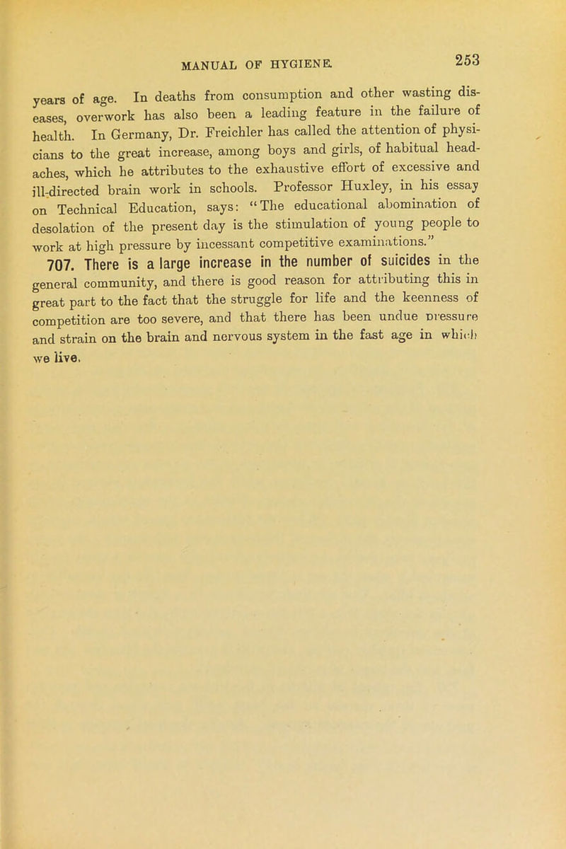 years of age. In deaths from consumption and other wasting dis- eases, overwork has also been a leading feature in the failure of health. In Germany, Dr. Freichler has called the attention of physi- cians to the great increase, among boys and girls, of habitual head- aches, which he attributes to the exhaustive effort of excessive and ill-directed brain work in schools. Professor Huxley, in his essay on Technical Education, says: “The educational abomination of desolation of the present day is the stimulation of young people to work at high pressure by incessant competitive examinations. 707. There is a large increase in the number ot suicides in the general community, and there is good reason for attributing this in great part to the fact that the struggle for life and the keenness of competition are too severe, and that there has been undue Dressure and strain on the brain and nervous system in the fast age in which we live.