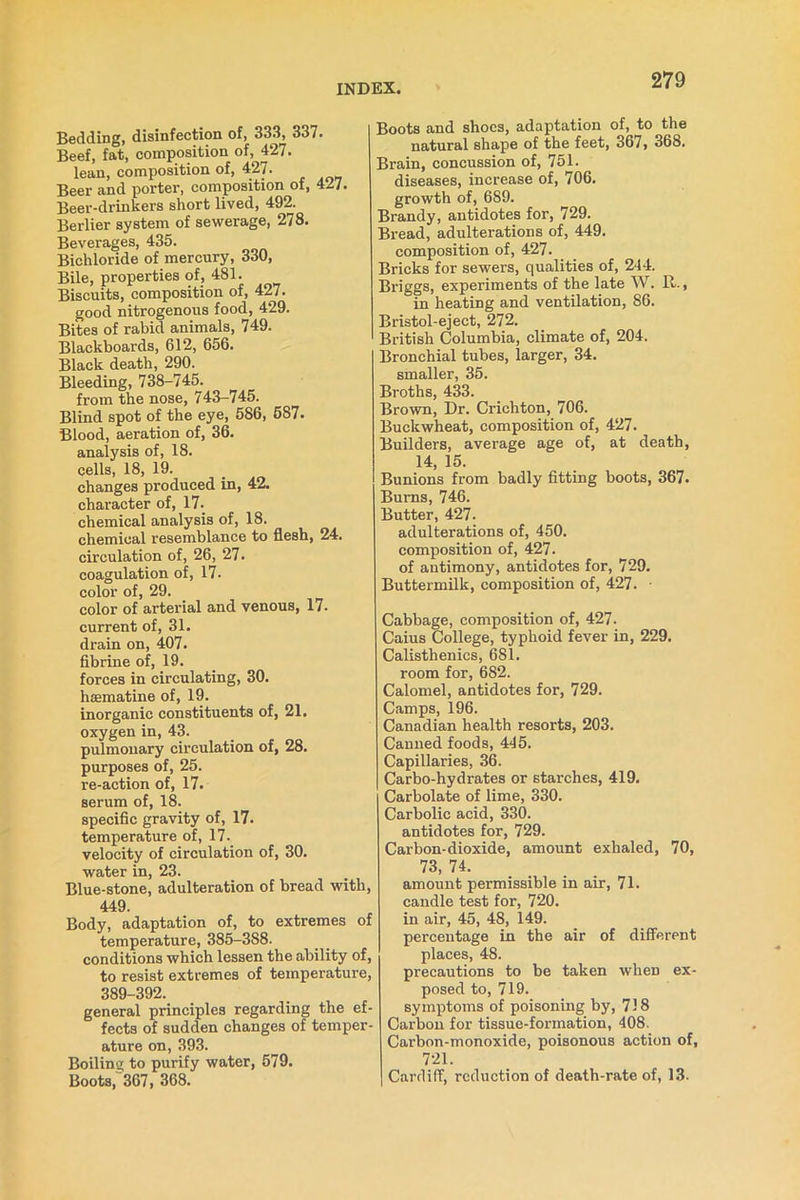 Bedding, disinfection of, 333, 337. Beef, fat, composition of, 427. lean, composition of, 427. Beer and porter, composition of, 427. Beer-drinkers short lived, 492. Berlier system of sewerage, 278. Beverages, 435. Bichloride of mercury, 330, Bile, properties of, 481. Biscuits, composition of, 427. good nitrogenous food, 429. Bites of rabid animals, 749. Blackboards, 612, 656. Black death, 290. Bleeding, 738-745. from the nose, 743-745. Blind spot of the eye, 586, 587. Blood, aeration of, 36. analysis of, 18. cells, 18, 19. changes produced in, 42. character of, 17. chemical analysis of, 18. chemical resemblance to flesh, 24. circulation of, 26, 27. coagulation of, 17. color of, 29. color of arterial and venous, 17- current of, 31. drain on, 407. fibrine of, 19. forces in circulating, 30. hoematine of, 19. inorganic constituents of, 21. oxygen in, 43. pulmonary circulation of, 28. purposes of, 25. re-action of, 17. serum of, 18. specific gravity of, 17. temperature of, 17. velocity of circulation of, 30. water in, 23. Blue-stone, adulteration of bread with, 449. Body, adaptation of, to extremes of temperature, 385-388. conditions which lessen the ability of, to resist extremes of temperature, 389-392. general principles regarding the ef- fects of sudden changes of temper- ature on, 393. Boiling to purify water, 579. Boots, 367, 368. Boots and shoes, adaptation of, to the natural shape of the feet, 367, 368. Brain, concussion of, 751. diseases, increase of, 706. growth of, 689. Brandy, antidotes for, 729. Bread, adulterations of, 449. composition of, 427. Bricks for sewers, qualities of, 244. Briggs, experiments of the late W. 11., in heating and ventilation, 86. Bristol-eject, 272. British Columbia, climate of, 204. Bronchial tubes, larger, 34. smaller, 35. Broths, 433. Brown, Dr. Crichton, 706. Buckwheat, composition of, 427. Builders, average age of, at death, 14, 15. Bunions from badly fitting boots, 367. Burns, 746. Butter, 427. adulterations of, 450. composition of, 427. of antimony, antidotes for, 729. Buttermilk, composition of, 427. • Cabbage, composition of, 427. Caius College, typhoid fever in, 229. Calisthenics, 681. room for, 682. Calomel, antidotes for, 729. Camps, 196. Canadian health resorts, 203. Canned foods, 445. Capillaries, 36. Carbo-hydrates or starches, 419. Carbolate of lime, 330. Carbolic acid, 330. antidotes for, 729. Carbon-dioxide, amount exhaled, 70, 73, 74. amount permissible in air, 71. candle test for, 720. in air, 45, 48, 149. percentage in the air of different places, 48. precautions to be taken when ex- posed to, 719. symptoms of poisoning by, 718 Carbon for tissue-formation, 408. Carbon-monoxide, poisonous action of, 721. Cardiff, reduction of death-rate of, 13.