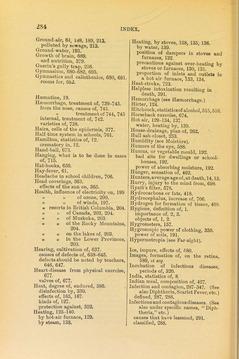 INDEX. Ground-air, 64, 188, 189, 213. polluted by sewage, 213. Ground-water, 193. Growth of brain, 689. and nutrition, 379. Guerin’s gully trap, 256. Gymnasium, 680-682, 693. Gymnastics and calisthenics, 680, 681. rooms for, 682. Htematine, 19. Haemorrhage, treatment of, 739-745. from the nose, causes of, 743. n treatment of 744, 745 internal, treatment of, 742. varieties of, 738. Hairs, cells of the epidermis, 377. Half-time system in schools, 701. Hamilton, statistics of, 12. crematory in, 12. Hand-ball, 673. Hanging, what is to be done in cases of, 715. Hat-hooks, 650. Hay-fever, 61. Headache in school children, 706. Head coverings, 363. effects of the sun on, 365. Health, influence of electricity on, 199 it ii of ozone, 200. n ii of winds, 197. n resorts in British Columbia, 204. ii ii of Canada, 203, 204. n ii of Muskoka, 203. ii ii of the Rocky Mountains, 204. ii ii on the lakes of, 203. ii ii in the Lower Provinces, 203. Hearing, cultivation of, 637. causes of defects of, 638-645. defects should be noted by teachers, 646, 647. Heart-disease from physical exercise, 677. valves of, 677. Heat, degree of, endured, 386. disinfection by, 330. effects of, 165, 167. kinds of, 127. protection against, 352. Heating, 125-140. by hot-air furnace, 129. by steam, 138, J Heating, by stoves, 128, 135, 136. by water, 139. position of dampers in stoves and furnaces, 132. precautions against over-heating by stoves or furnaces, 130, 131. proportion of inlets and outlets in a hot air furnace, 133, 134. Heat-stroke, 723. Helpless intoxication resulting in death, 391. Hemorrhage (see Haemorrhage.) Hirter, 124. Hitchcock, statistics of alcohol, 515,516. Horseback exercise, 674. Hot air, 129-134, 137. water, heating by, 139. House-drainage, plan of, 262. Hull ash-closet, 233. Humidity (see Moisture). Humors of the eye, 588. Humus, or vegetable mould, 192. bad site for dwellings or school- houses, 192. power of absorbing moisture, 192. Hunger, sensation of, 462. Hunters, average age of, at death, 14,15. Hurry, injury to the mind from, 698. Hyatt’s filter, 578. Hydrocarbons or fats, 418. Hydrocephalus, increase of, 706. Hydrogen for formation of tissue, 40S. Hygiene, definition of, 1. importance of, 2, 3. objects of, 1, 2. Hygrometers, 157. Hygroscopic power of clothing, 350. power of soils, 191. Hypermetropia (see Far-sight). Ice, impure, effects of, 580. Images, formation of, on the retina, 589, ct seq. Incubation of infectious diseases, periods of, 320. India, statistics of, 8. Indian meal, composition of, 427. Infection and contagion, 287-347. (See also Diphtheria, Scarlet Fever, etc.) defined, 287, 28S. Infectious and contagious diseases. (See also under specific names, “Diph- theria,” etc.) causes that have lessened, 291. classified, 288,