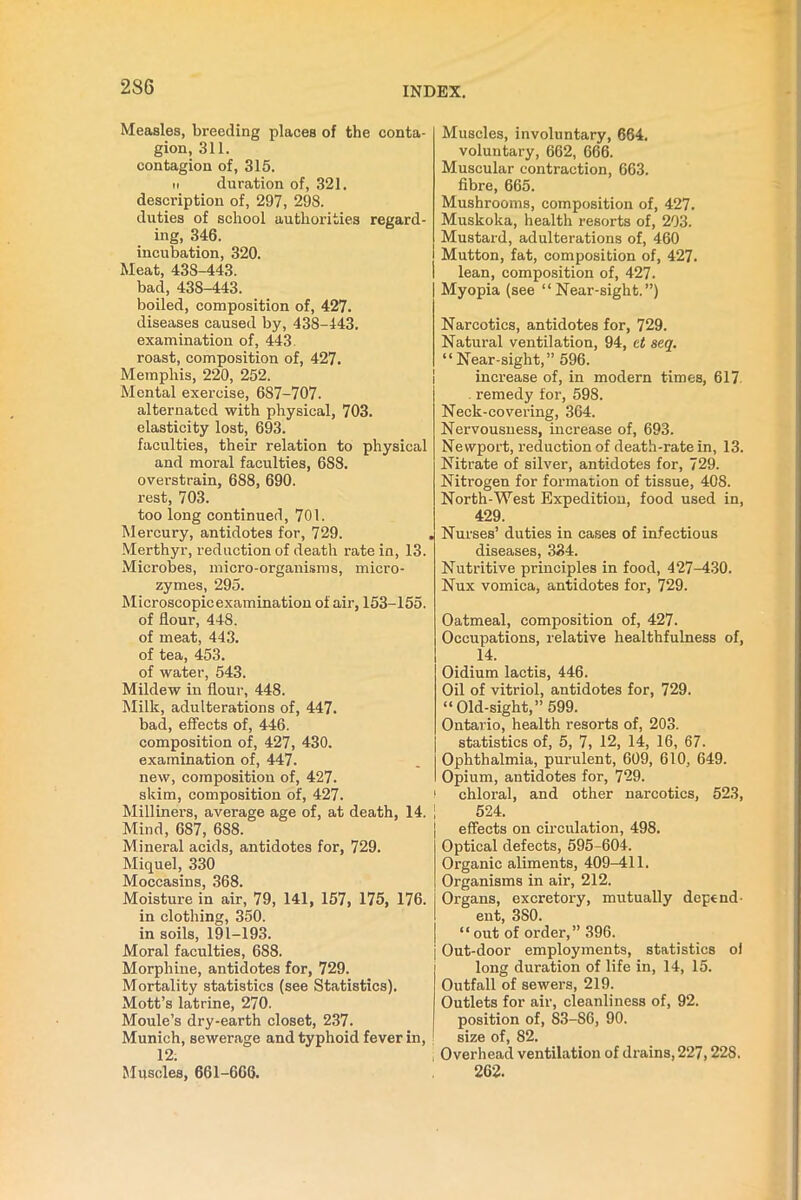 2S6 Measles, breeding places of the conta- gion, 311. contagion of, 315. ii duration of, 321. description of, 297, 298. duties of school authorities regard- ing, 346. incubation, 320. Meat, 43S-443. bad, 43S-443. boiled, composition of, 427. diseases caused by, 438-443. examination of, 443. roast, composition of, 427. Memphis, 220, 252. Mental exercise, 687-707. alternated with physical, 703. elasticity lost, 693. faculties, their relation to physical and moral faculties, 6S8. overstrain, 688, 690. rest, 703. too long continued, 701. Mercury, antidotes for, 729. Merthyr, reduction of death rate in, 13. Microbes, micro-organisms, micro- zymes, 295. Microscopicexamination of air, 153-155. of flour, 448. of meat, 443. of tea, 453. of water, 543. Mildew in flour, 448. Milk, adulterations of, 447. bad, effects of, 446. composition of, 427, 430. examination of, 447. new, composition of, 427. skim, composition of, 427. Milliners, average age of, at death, 14. Mind, 687, 6S8. Mineral acids, antidotes for, 729. Miquel, 330 Moccasins, 368. Moisture in air, 79, 141, 157, 175, 176. in clothing, 350. in soils, 191-193. Moral faculties, 688. Morphine, antidotes for, 729. Mortality statistics (see Statistics). Mott’s latrine, 270. Moule’s dry-earth closet, 237. Munich, sewerage and typhoid fever in, 12. Muscles, 661-666. Muscles, involuntary, 664. voluntary, 662, 666. Muscular contraction, 663. fibre, 665. Mushrooms, composition of, 427. Muskoka, health resorts of, 203. Mustard, adulterations of, 460 Mutton, fat, composition of, 427. lean, composition of, 427. Myopia (see “Near-sight.”) Narcotics, antidotes for, 729. Natural ventilation, 94, ct seq. “ Near-sight,” 596. increase of, in modern times, 617 . remedy for, 598. Neck-covering, 364. Nervousness, increase of, 693. Newport, reduction of death-rate in, 13. Nitrate of silver, antidotes for, 729. Nitrogen for formation of tissue, 408. North-West Expedition, food used in, 429. Nurses’ duties in cases of infectious diseases, 334. Nutritive principles in food, 427-430. Nux vomica, antidotes for, 729. Oatmeal, composition of, 427. Occupations, relative healthfulness of, 14. Oidium lactis, 446. Oil of vitriol, antidotes for, 729. “Old-sight,” 599. Ontario, health resorts of, 203. statistics of, 5, 7, 12, 14, 16, 67. Ophthalmia, purulent, 609, 610, 649. Opium, antidotes for, 729. chloral, and other narcotics, 523, 524. effects on circulation, 498. Optical defects, 595-604. Organic aliments, 409-411. Organisms in air, 212. Organs, excretory, mutually depend- ent, 3S0. “out of order,” 396. Out-door employments, statistics ol long duration of life in, 14, 15. Outfall of sewers, 219. Outlets for air, cleanliness of, 92. position of, 83-S6, 90. size of, 82. Overhead ventilation of drains, 227,228. 262.