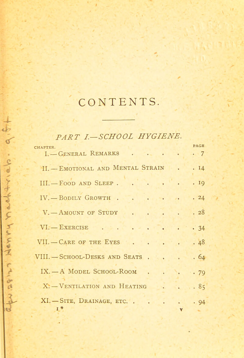 ,a% '•v*' A'Wn V> t CONTENTS. X <X cT PART I.—SCHOOL HYGIENE. CHAPTER. I. — General Remarks .... II. — Emotional and Mental Strain III. — Food and Sleep IV. — Bodily Growth VI. — Exercise VII. — Care of the Eyes .... VIII. — School-Desks and Seats . IX. — A Model School-Room X' — Ventilation and Heating XI. — Site, Drainage, etc i * v PAGE • 7 . 14 . 19 . 24 • 34 . 48 . 64 • 79 • 85 . 94