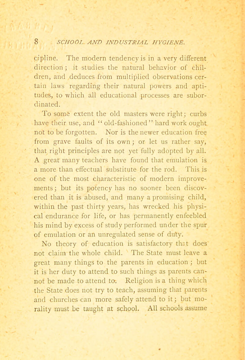 cipline. The modern tendency is in a very different direction ; it studies the natural behavior of chil- dren, and deduces from multiplied observations cer- tain laws regarding their natural powers and apti- tudes, to which all educational processes are subor- dinated. To somfe extent the old masters were right; curbs have their use, and “ old-fashioned ” hard work ought, not to be forgotten. Nor is the newer education free from grave faults of its own; or let us rather say, that right principles are not yet fully adopted by all. A great many teachers have found that emulation is a more than effectual substitute for the rod. This is one of the most characteristic of modern improve- ments ; but its potency has no sooner been discov- ered than it is abused, and many a promising child, within the past thirty years, has wrecked his physi- cal endurance for life, or has permanently enfeebled his mind by excess of study performed under the spur of emulation or an unregulated sense of duty. No theory of education is satisfactory that does' not claim the whole child. The State must leave a great many things to the parents in education ; but it is her duty to attend to such things as parents can- not be made to attend to. Religion is a thing which the State does not try to teach, assuming that parents and churches can more safely attend to it; but mo- rality must be taught at school. All schools assume