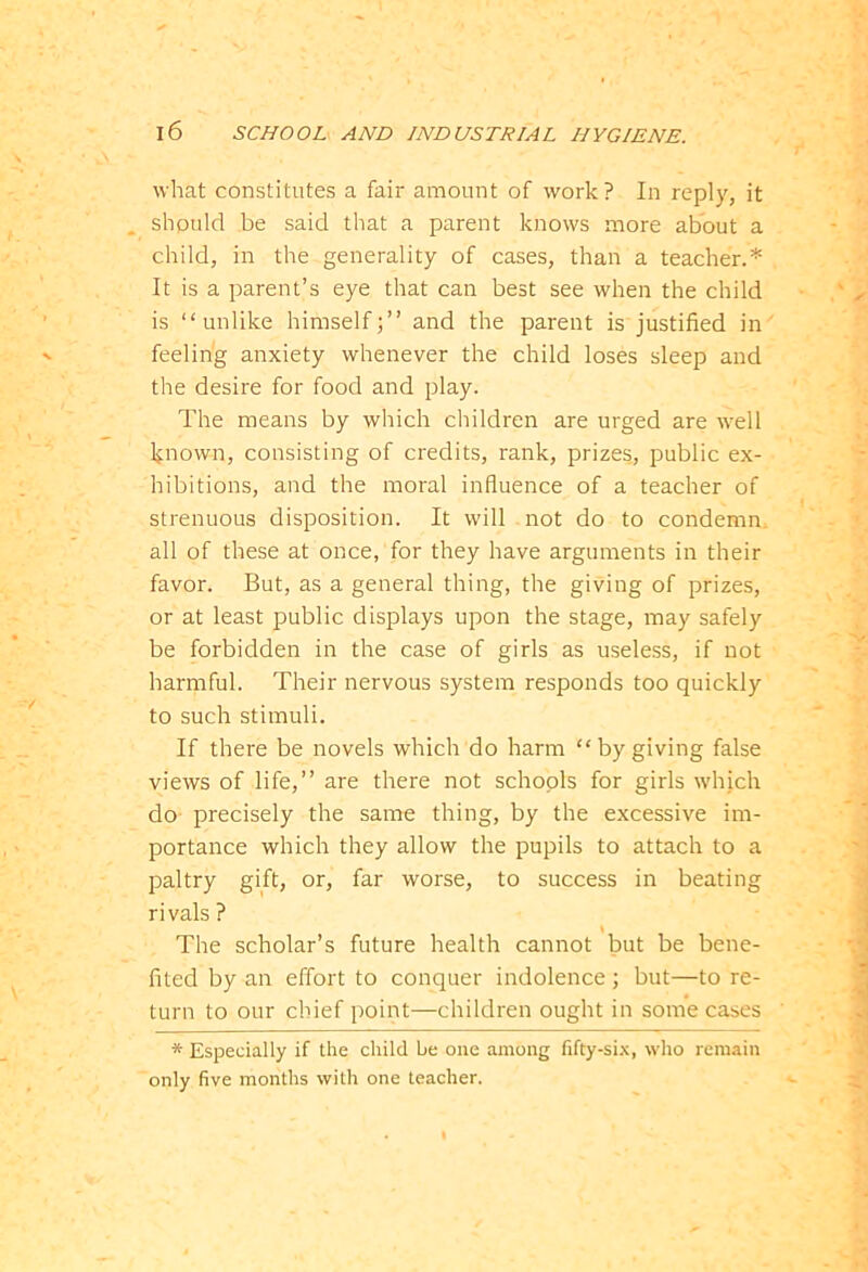 what constitutes a fair amount of work? In reply, it should be said that a parent knows more about a child, in the generality of cases, than a teacher.* It is a parent’s eye that can best see when the child is “unlike himself;” and the parent is justified in feeling anxiety whenever the child loses sleep and the desire for food and play. The means by which children are urged are well known, consisting of credits, rank, prizes, public ex- hibitions, and the moral influence of a teacher of strenuous disposition. It will not do to condemn all of these at once, for they have arguments in their favor. But, as a general thing, the giving of prizes, or at least public displays upon the stage, may safely be forbidden in the case of girls as useless, if not harmful. Their nervous system responds too quickly to such stimuli. If there be novels which do harm “bygiving false views of life,” are there not schools for girls which do precisely the same thing, by the excessive im- portance which they allow the pupils to attach to a paltry gift, or, far worse, to success in beating rivals ? The scholar’s future health cannot but be bene- fited by an effort to conquer indolence; but—to re- turn to our chief point—children ought in some cases * Especially if the child be one among fifty-six, who remain only five months with one teacher.