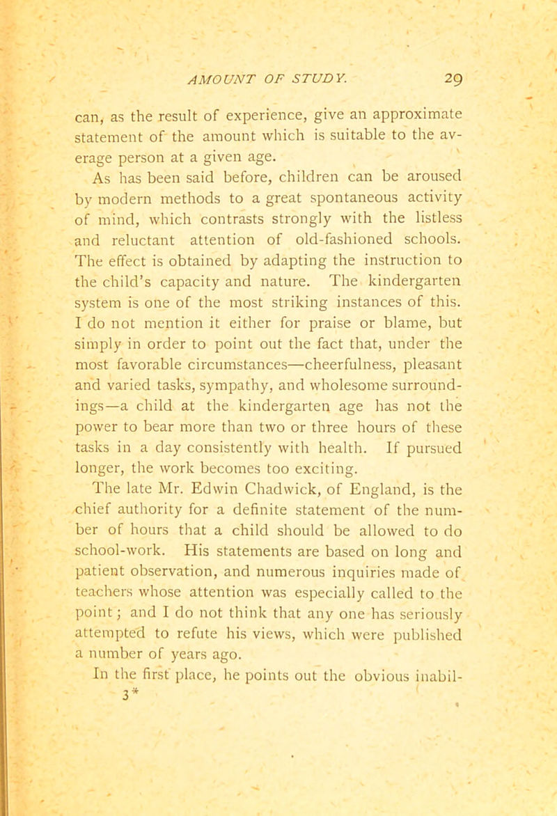 can, as the result of experience, give an approximate statement of the amount which is suitable to the av- erage person at a given age. As has been said before, children can be aroused by modern methods to a great spontaneous activity of mind, which contrasts strongly with the listless and reluctant attention of old-fashioned schools. The effect is obtained by adapting the instruction to the child’s capacity and nature. The kindergarten system is one of the most striking instances of this. I do not mention it either for praise or blame, but simply in order to point out the fact that, under the most favorable circumstances—cheerfulness, pleasant and varied tasks, sympathy, and wholesome surround- ings—a child at the kindergarten age has not the power to bear more than two or three hours of these tasks in a day consistently with health. If pursued longer, the work becomes too exciting. The late Mr. Edwin Chadwick, of England, is the chief authority for a definite statement of the num- ber of hours that a child should be allowed to do school-work. His statements are based on long and patient observation, and numerous inquiries made of teachers whose attention was especially called to the point; and I do not think that any one has seriously attempted to refute his views, which were published a number of years ago. In the first place, he points out the obvious inabil- 3*