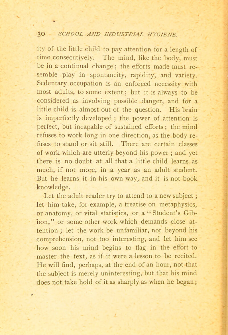 ity of the little child to pay attention for a length of time consecutively. The mind, like the body, must be in a continual change ; the efforts made must re- semble play in spontaneity, rapidity, and variety. Sedentary occupation is an enforced necessity with most adults, to some extent; but it is always to be considered as involving possible danger, and for a little child is almost out of the question. His brain is imperfectly developed ; the power of attention is perfect, but incapable of sustained efforts; the mind refuses to work long in one direction, as the body re- fuses to stand or sit still. There are certain classes of work which are utterly beyond his power ; and yet there is no doubt at all that a little child learns as much, if not more, in a year as an adult student. But he learns it in his own way, and it is not book knowledge. Let the adult reader try to attend to a new subject; let him take, for example, a treatise on metaphysics, or anatomy, or vital statistics, or a “ Student’s Gib- bon,” or some other work which demands close at- tention ; let the work be unfamiliar, not beyond his comprehension, not too interesting, and let him see how soon his mind begins to flag in the effort to master the text, as if it were a lesson to be recited. He will find, perhaps, at the end of an hour, not that the subject is merely uninteresting, but that his mind does not take hold of it as sharply as when he began;