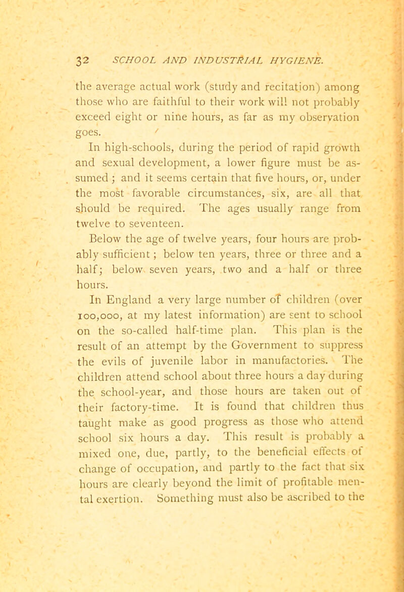 the average actual work (study and recitation) among those who are faithful to their work will not probably exceed eight or nine hours, as far as my observation goes. ' In high-schools, during the period of rapid growth and sexual development, a lower figure must be as- sumed ; and it seems certain that five hours, or, under the most favorable circumstances, six, are all that should be required. The ages usually range from twelve to seventeen. Below the age of twelve years, four hours are prob- ably sufficient ; below ten years, three or three and a half; below seven years, two and a half or three hours. In England a very large number of children (over 100,000, at my latest information) are sent to school on the so-called half-time plan. This plan is the result of an attempt by the Government to suppress the evils of juvenile labor in manufactories. The children attend school about three hours a day during the school-year, and those hours are taken out of their factory-time. It is found that children thus taught make as good progress as those who attend school six hours a day. This result is probably a mixed one, due, partly, to the beneficial effects of change of occupation, and partly to the fact that six hours are clearly beyond the limit of profitable men- tal exertion. Something must also be ascribed to the