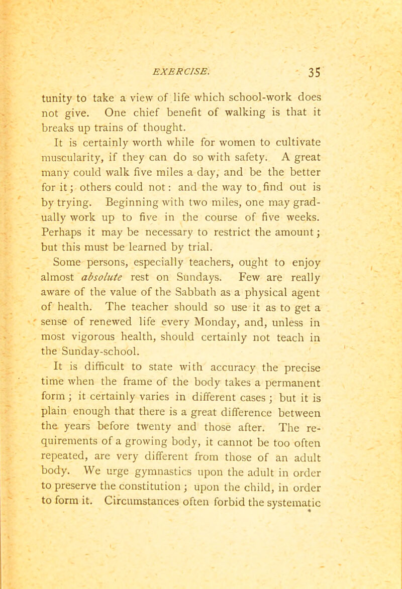 tunity to take a view of life which school-work does not give. One chief benefit of walking is that it breaks up trains of thought. It is certainly worth while for women to cultivate muscularity, if they can do so with safety. A great many could walk five miles a day, and be the better for it; others could not: and the way to find out is by trying. Beginning with two miles, one may grad- ually work up to five in the course of five weeks. Perhaps it may be necessary to restrict the amount; but this must be learned by trial. Some persons, especially teachers, ought to enjoy almost absolute rest on Sundays. Few are really aware of the value of the Sabbath as a physical agent of health. The teacher should so use it as to get a sense of renewed life every Monday, and, unless in most vigorous health, should certainly not teach in the Sunday-school. It is difficult to state with accuracy the precise time when the frame of the body takes a permanent form ; it certainly varies in different cases ; but it is plain enough that there is a great difference between the years before twenty and those after. The re- quirements of a growing body, it cannot be too often repeated, are very different from those of an adult body. We urge gymnastics upon the adult in order to preserve the constitution ; upon the child, in order to form it. Circumstances often forbid the systematic