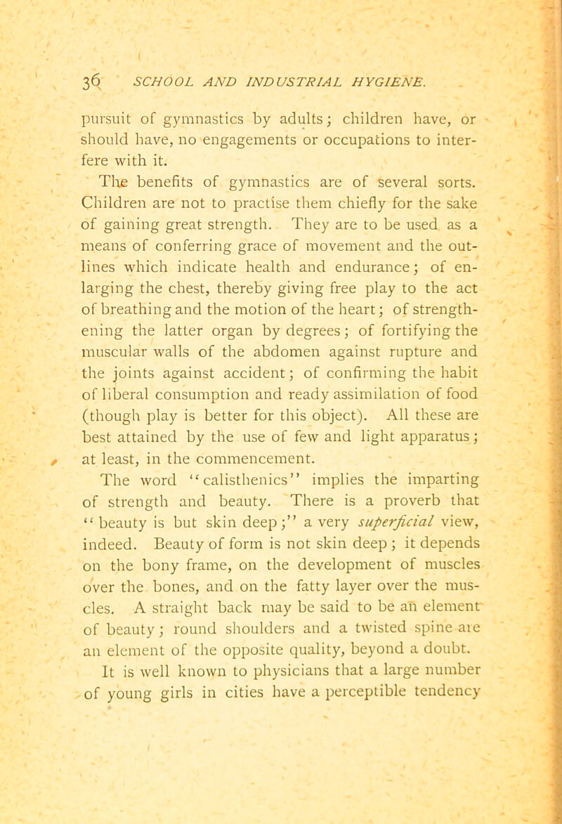 pursuit of gymnastics by adults; children have, or should have, no engagements or occupations to inter- fere with it. Tire benefits of gymnastics are of several sorts. Children are not to practise them chiefly for the sake of gaining great strength. They are to be used, as a means of conferring grace of movement and the out- lines which indicate health and endurance; of en- larging the chest, thereby giving free play to the act of breathing and the motion of the heart; of strength- ening the latter organ by degrees; of fortifying the muscular walls of the abdomen against rupture and the joints against accident; of confirming the habit of liberal consumption and ready assimilation of food (though play is better for this object). All these are best attained by the use of few and light apparatus; at least, in the commencement. The word “calisthenics” implies the imparting of strength and beauty. There is a proverb that “ beauty is but skin deep;” a very superficial view, indeed. Beauty of form is not skin deep ; it depends on the bony frame, on the development of muscles over the bones, and on the fatty layer over the mus- cles. A straight back may be said to be ah element of beauty; round shoulders and a twisted spine are an element of the opposite quality, beyond a doubt. It is well known to physicians that a large number of young girls in cities have a perceptible tendency
