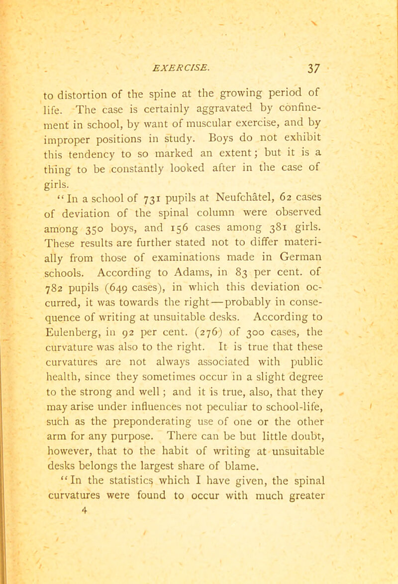 X EXERCISE. 37 to distortion of the spine at the growing period of life. The case is certainly aggravated by confine- ment in school, by want of muscular exercise, and by improper positions in study. Boys do not exhibit this tendency to so marked an extent; but it is a thing to be constantly looked after in the case of girls. “In a school of 731 pupils at Neufchatel, 62 cases of deviation of the spinal column were observed among 350 boys, and 156 cases among 381 girls. These results are further stated not to differ materi- ally from those of examinations made in German schools. According to Adams, in 83 per cent, of 782 pupils (649 cases), in which this deviation oc- curred, it was towards the right—probably in conse- quence of writing at unsuitable desks. According to Eulenberg, in 92 per cent. (276) of 300 cases, the curvature was also to the right. It is true that these curvatures are not always associated with public health, since they sometimes occur in a slight degree to the strong and well; and it is true, also, that they may arise under influences not peculiar to school-life, such as the preponderating use of one or the other arm for any purpose. There can be but little doubt, however, that to the habit of writing at unsuitable desks belongs the largest share of blame. “In the statistic^ which I have given, the spinal curvatures were found to occur with much greater