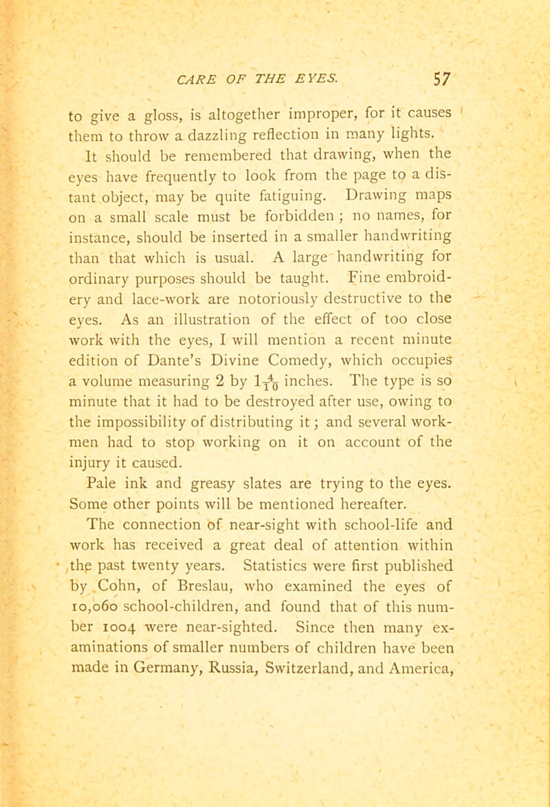 to give a gloss, is altogether improper, for it causes them to throw a dazzling reflection in many lights. It should be remembered that drawing, when the eyes have frequently to look from the page to a dis- tant object, may be quite fatiguing. Drawing maps on a small scale must be forbidden ; no names, for instance, should be inserted in a smaller handwriting than that which is usual. A large handwriting for ordinary purposes should be taught. Fine embroid- ery and lace-work are notoriously destructive to the eyes. As an illustration of the effect of too close work with the eyes, I will mention a recent minute edition of Dante’s Divine Comedy, which occupies a volume measuring 2 by 1t4q inches. The type is so minute that it had to be destroyed after use, owing to the impossibility of distributing it; and several work- men had to stop working on it on account of the injury it caused. Pale ink and greasy slates are trying to the eyes. Some other points will be mentioned hereafter. The connection of near-sight with school-life and work has received a great deal of attention within • thp past twenty years. Statistics were first published by .Cohn, of Breslau, who examined the eyes of 10,060 school-children, and found that of this num- ber 1004 were near-sighted. Since then many ex- aminations of smaller numbers of children have been made in Germany, Russia, Switzerland, and America,