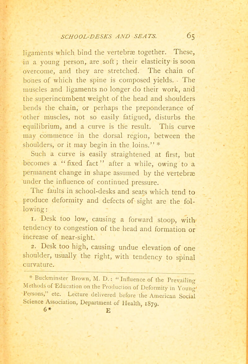 ligaments which bind the vertebrae together. These, in a young person, are soft; their elasticity is soon overcome, and they are stretched. The chain of bones of which the spine is composed yields. ■ The muscles and ligaments no longer do their work, and the superincumbent weight of the head and shoulders bends the chain, or perhaps the preponderance of 'other muscles, not so easily fatigued, disturbs the equilibrium, and a curve is the result. This curve may commence in the dorsal region, between the shoulders, or it may begin in the loins.” * Such a curve is easily straightened at first, but becomes a “fixed fact” after a while, owing to a permanent change in shape assumed by the vertebrae under the influence of continued pressure. The faults in school-desks and seats which tend to produce deformity and defects of sight are the fol- lowing : 1. Desk too low, causing a forward stoop, with’ tendency to congestion of the head and formation or increase of near-sight. 2. Desk too high, causing undue elevation of one shoulder, usually the right, with tendency to spinal curvature. * Buckminster Brown, M. D.: “ Influence of the Prevailing Methods of Education on the Production of Deformity in Young' Persons,’ etc. Lecture delivered before the American Social Science Association, Department of Health 1879. 6* E