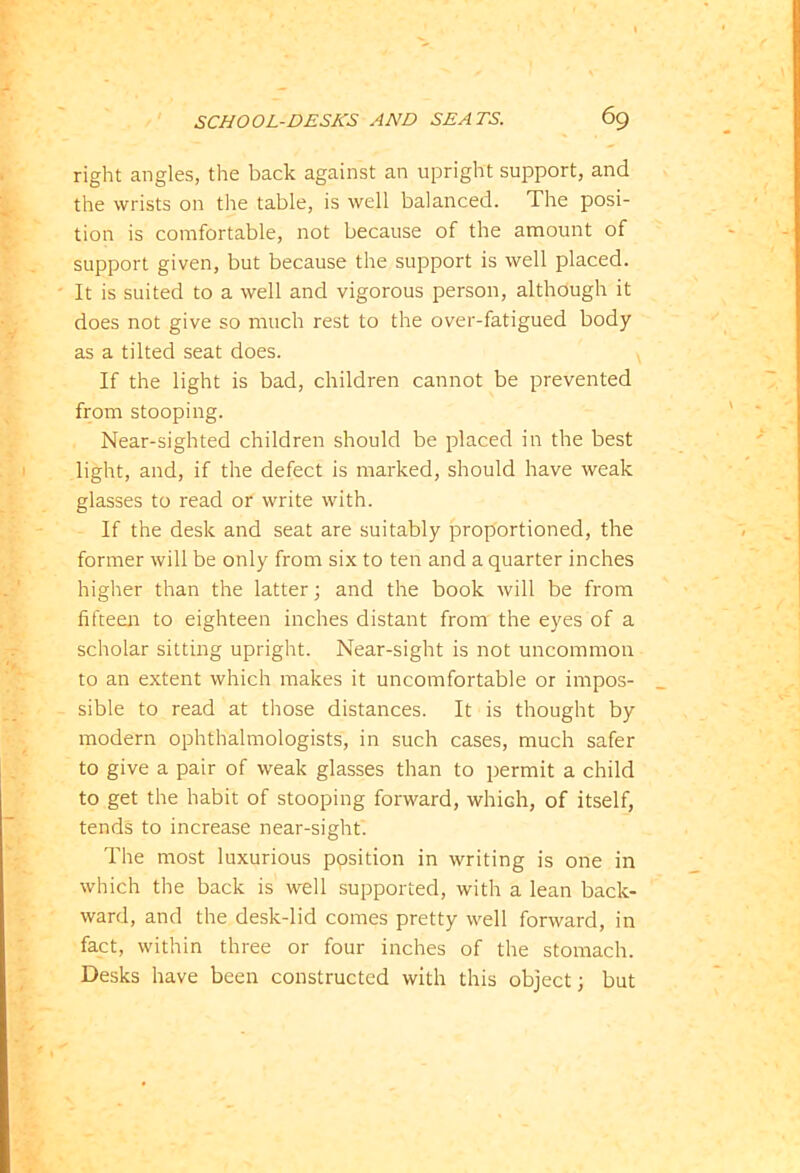 right angles, the back against an upright support, and the wrists on the table, is well balanced. The posi- tion is comfortable, not because of the amount of support given, but because the support is well placed. It is suited to a well and vigorous person, although it does not give so much rest to the over-fatigued body as a tilted seat does. If the light is bad, children cannot be prevented from stooping. Near-sighted children should be placed in the best light, and, if the defect is marked, should have weak glasses to read or write with. If the desk and seat are suitably proportioned, the former will be only from six to ten and a quarter inches higher than the latter; and the book will be from fifteen to eighteen inches distant from the eyes of a scholar sitting upright. Near-sight is not uncommon to an extent which makes it uncomfortable or impos- sible to read at those distances. It is thought by modern ophthalmologists, in such cases, much safer to give a pair of weak glasses than to permit a child to get the habit of stooping forward, which, of itself, tends to increase near-sight. The most luxurious position in writing is one in which the back is well supported, with a lean back- ward, and the desk-lid comes pretty well forward, in fact, within three or four inches of the stomach. Desks have been constructed with this object; but
