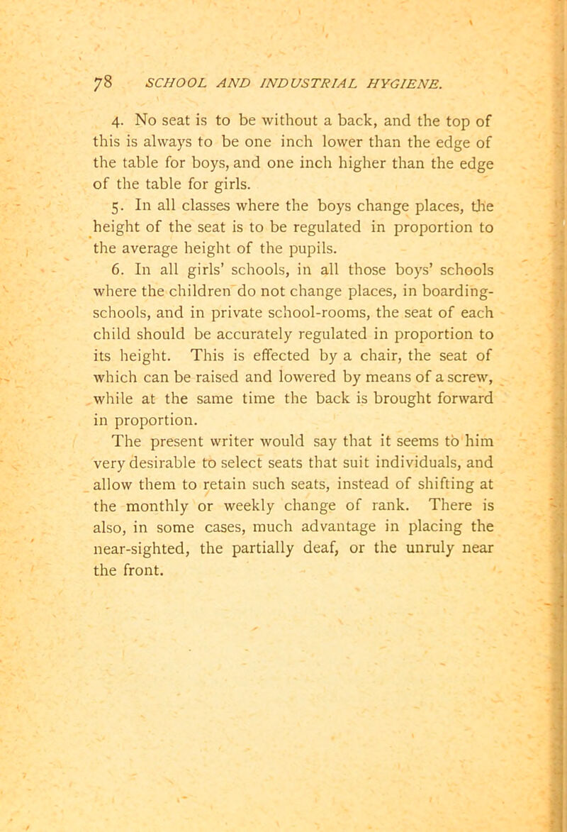 4. No seat is to be without a back, and the top of this is always to be one inch lower than the edge of the table for boys, and one inch higher than the edge of the table for girls. 5. In all classes where the boys change places, the height of the seat is to be regulated in proportion to the average height of the pupils. 6. In all girls’ schools, in all those boys’ schools where the children do not change places, in boarding- schools, and in private school-rooms, the seat of each child should be accurately regulated in proportion to its height. This is effected by a chair, the seat of which can be raised and lowered by means of a screw, while at the same time the back is brought forward in proportion. The present writer would say that it seems to him very desirable to select seats that suit individuals, and allow them to retain such seats, instead of shifting at the monthly or weekly change of rank. There is also, in some cases, much advantage in placing the near-sighted, the partially deaf, or the unruly near the front.