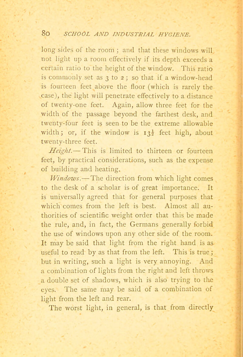 long sides of the room ; and that these windows will, not light up a room effectively if its depth exceeds a certain ratio to the height of the window. This ratio is commonly set as 3 to 2 ; so that if a window-head is fourteen feet above the floor (which is rarely the case), the light will penetrate effectively to a distance of twenty-one feet. Again, allow three feet for the width of the passage beyond the farthest desk, and twenty-four feet is seen to be the extreme allowable width; or, if the window is 13^ feet high, about twenty-three feet. Height.— This is limited to thirteen or fourteen feet, by practical considerations, such as the expense of building and heating. Window;:.—The direction from which light comes to the desk of a scholar is of great importance. It is universally agreed that for general purposes that which comes from the left is best. Almost all au- thorities of scientific weight order that this be made the rule, and, in fact, the Germans generally forbid the use of windows upon any other side of the room. It may be said that light from the right hand is as useful to read by as that from the left. This is true; but in writing, such a light is very annoying. And a combination of lights from the right and left throws a double set of shadows, which is also trying to the eyes. The same may be said of a combination of light from the left and rear. The worst light, in general, is that from directly