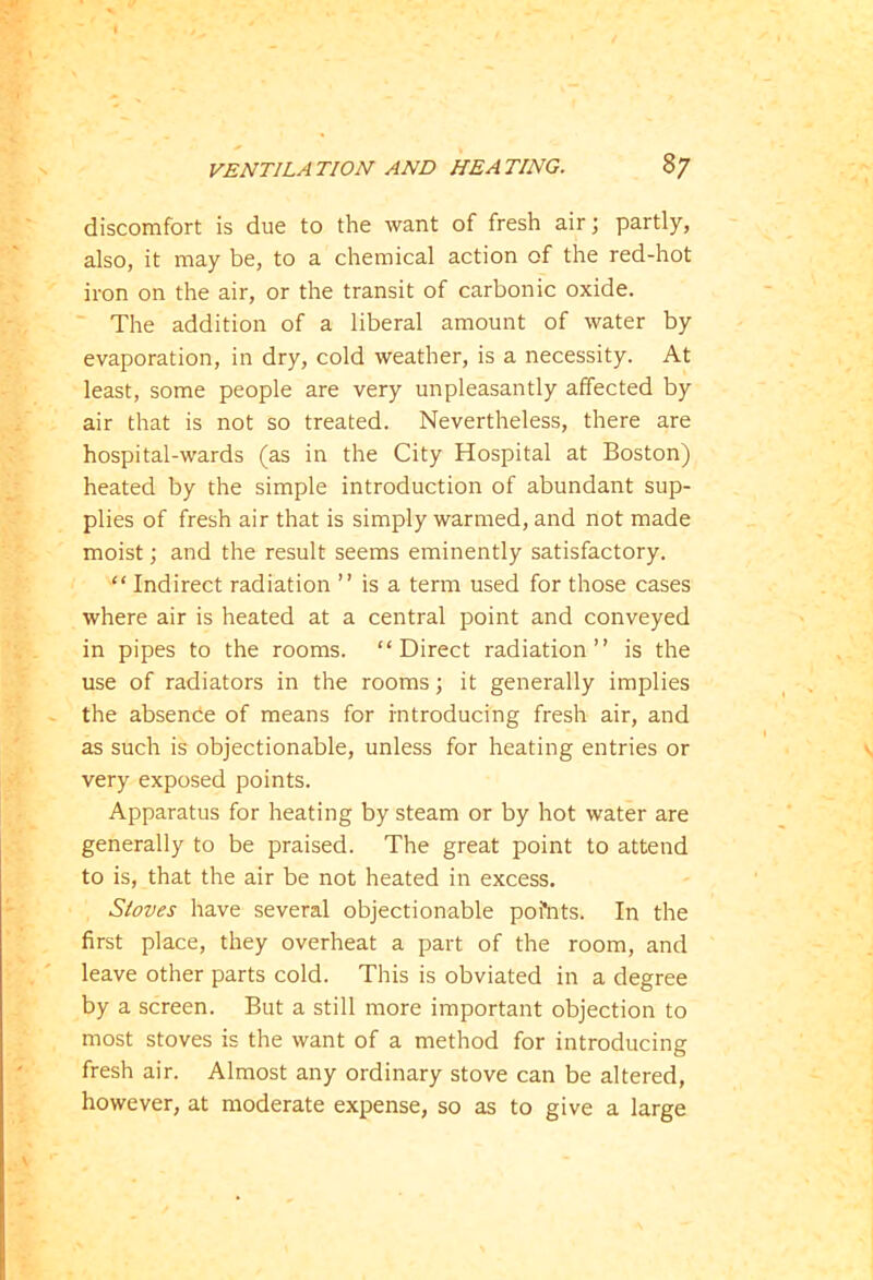 discomfort is due to the want of fresh air; partly, also, it may be, to a chemical action of the red-hot iron on the air, or the transit of carbonic oxide. The addition of a liberal amount of water by evaporation, in dry, cold weather, is a necessity. At least, some people are very unpleasantly affected by air that is not so treated. Nevertheless, there are hospital-wards (as in the City Hospital at Boston) heated by the simple introduction of abundant sup- plies of fresh air that is simply warmed, and not made moist; and the result seems eminently satisfactory. “ Indirect radiation ” is a term used for those cases where air is heated at a central point and conveyed in pipes to the rooms. “Direct radiation” is the use of radiators in the rooms; it generally implies the absence of means for introducing fresh air, and as such is objectionable, unless for heating entries or very exposed points. Apparatus for heating by steam or by hot water are generally to be praised. The great point to attend to is, that the air be not heated in excess. Stoves have several objectionable poi*nts. In the first place, they overheat a part of the room, and leave other parts cold. This is obviated in a degree by a screen. But a still more important objection to most stoves is the want of a method for introducing fresh air. Almost any ordinary stove can be altered, however, at moderate expense, so as to give a large