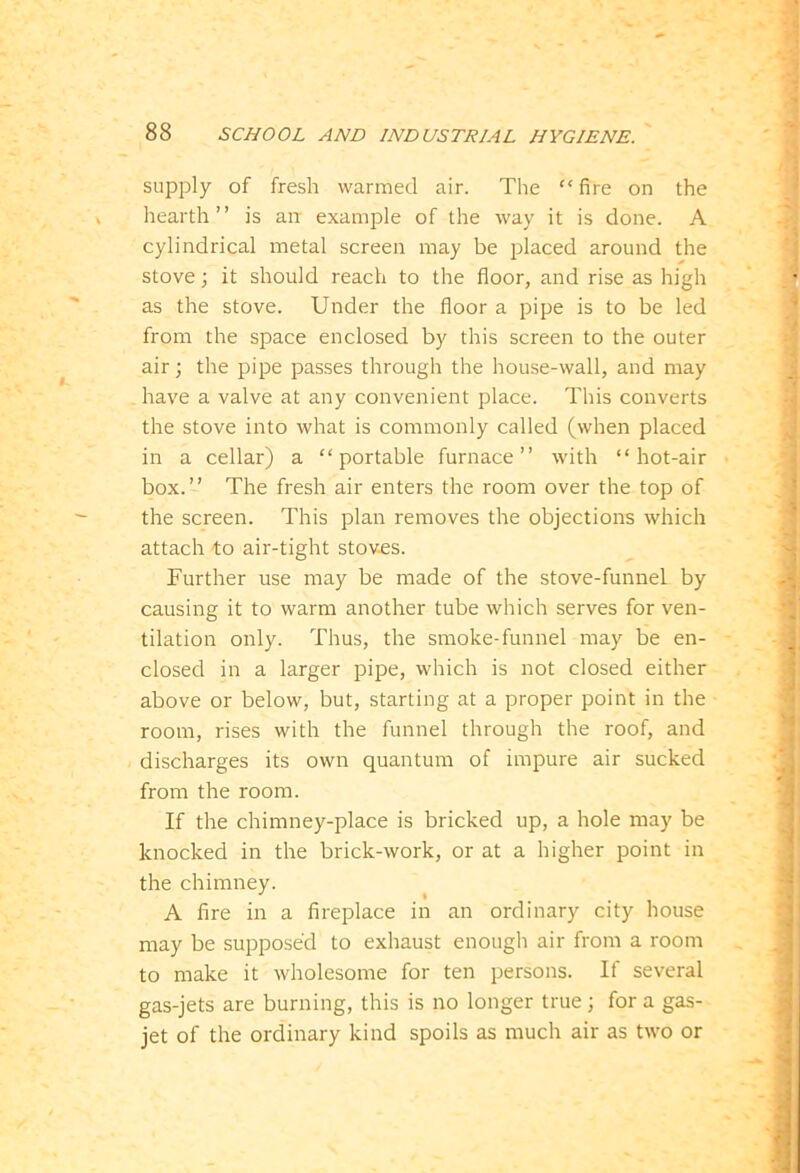 supply of fresh warmed air. The “ fire on the hearth” is air example of the way it is done. A cylindrical metal screen may be placed around the stove; it should reach to the floor, and rise as high as the stove. Under the floor a pipe is to be led from the space enclosed by this screen to the outer air; the pipe passes through the house-wall, and may have a valve at any convenient place. This converts the stove into what is commonly called (when placed in a cellar) a “portable furnace” with “hot-air box.” The fresh air enters the room over the top of the screen. This plan removes the objections which attach fo air-tight stoves. Further use may be made of the stove-funnel by causing it to warm another tube which serves for ven- tilation only. Thus, the smoke-funnel may be en- closed in a larger pipe, which is not closed either above or below, but, starting at a proper point in the room, rises with the funnel through the roof, and discharges its own quantum of impure air sucked from the room. If the chimney-place is bricked up, a hole may be knocked in the brick-work, or at a higher point in the chimney. A fire in a fireplace in an ordinary city house may be supposed to exhaust enough air from a room to make it wholesome for ten persons. If several gas-jets are burning, this is no longer true; for a gas- jet of the ordinary kind spoils as much air as two or