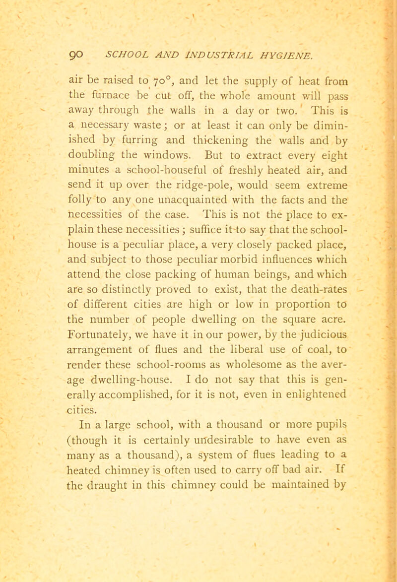 air be raised to 70°, and let the supply of heat from the furnace be cut off, the whole amount will pass away through the walls in a day or two. This is a necessary waste; or at least it can only be dimin- ished by furring and thickening the walls and by doubling the windows. But to extract every eight minutes a school-houseful of freshly heated air, and send it up over the ridge-pole, would seem extreme folly to any one unacquainted with the facts and the necessities of the case. This is not the place to ex- plain these necessities ; suffice it-to say that the school- house is a peculiar place, a very closely packed place, and subject to those peculiar morbid influences which attend the close packing of human beings, and which are so distinctly proved to exist, that the death-rates of different cities are high or low in proportion to the number of people dwelling on the square acre. Fortunately, we have it in our power, by the judicious arrangement of flues and the liberal use of coal, to render these school-rooms as wholesome as the aver- age dwelling-house. I do not say that this is gen- erally accomplished, for it is not, even in enlightened cities. In a large school, with a thousand or more pupils (though it is certainly undesirable to have even as many as a thousand), a system of flues leading to a heated chimney is often used to carry off bad air. If the draught in this chimney could be maintained by