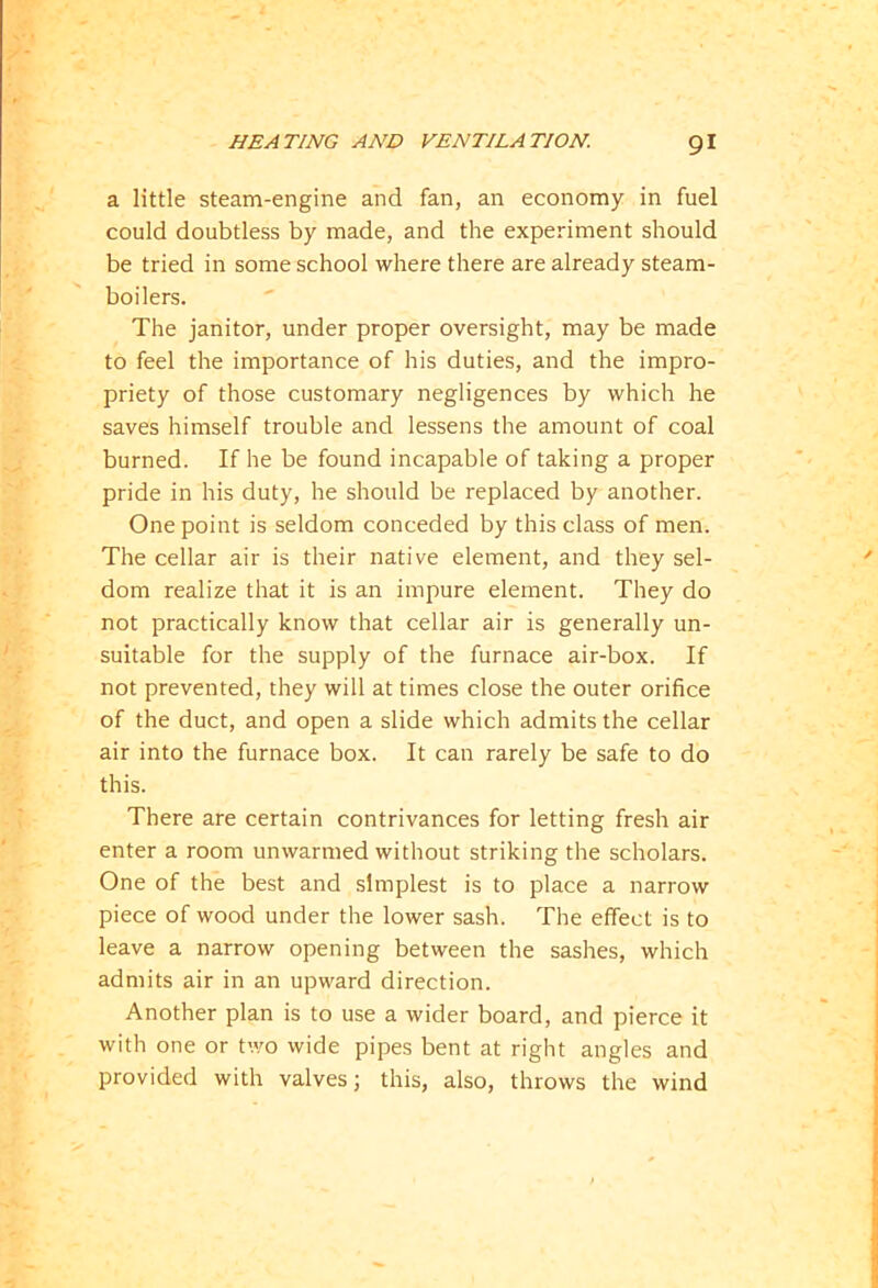 a little steam-engine and fan, an economy in fuel could doubtless by made, and the experiment should be tried in some school where there are already steam- boilers. The janitor, under proper oversight, may be made to feel the importance of his duties, and the impro- priety of those customary negligences by which he saves himself trouble and lessens the amount of coal burned. If he be found incapable of taking a proper pride in his duty, he should be replaced by another. One point is seldom conceded by this class of men. The cellar air is their native element, and they sel- dom realize that it is an impure element. They do not practically know that cellar air is generally un- suitable for the supply of the furnace air-box. If not prevented, they will at times close the outer orifice of the duct, and open a slide which admits the cellar air into the furnace box. It can rarely be safe to do this. There are certain contrivances for letting fresh air enter a room unwarmed without striking the scholars. One of the best and simplest is to place a narrow piece of wood under the lower sash. The effect is to leave a narrow opening between the sashes, which admits air in an upward direction. Another plan is to use a wider board, and pierce it with one or two wide pipes bent at right angles and provided with valves; this, also, throws the wind