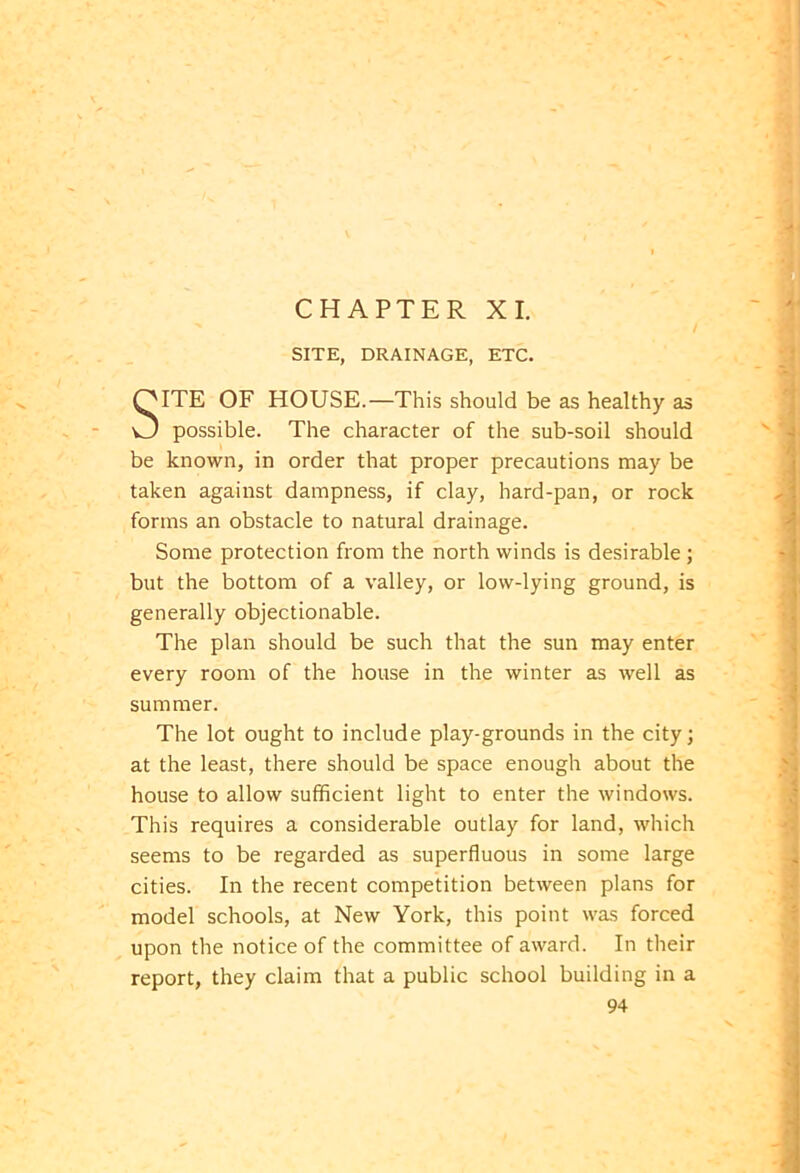 SITE OF HOUSE.—This should be as healthy as possible. The character of the sub-soil should be known, in order that proper precautions may be taken against dampness, if clay, hard-pan, or rock forms an obstacle to natural drainage. Some protection from the north winds is desirable ; but the bottom of a valley, or low-lying ground, is generally objectionable. The plan should be such that the sun may enter every room of the house in the winter as well as summer. The lot ought to include play-grounds in the city; at the least, there should be space enough about the house to allow sufficient light to enter the windows. This requires a considerable outlay for land, which seems to be regarded as superfluous in some large cities. In the recent competition between plans for model schools, at New York, this point was forced upon the notice of the committee of award. In their report, they claim that a public school building in a