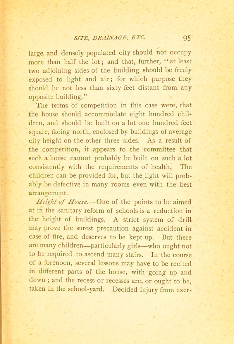 large and densely populated city should not occupy more than half the lot; and that, further, “at least two adjoining sides of the building should be freely exposed to light and air; for which purpose they should be not less than sixty feet distant from any opposite building.” The terms of competition in this case were, that the house should accommodate eight hundred chil- dren, and should be built on a lot one hundred feet square, facing north, enclosed by buildings of average city height on the other three sides. As a result of the competition, it appears to the committee that such a house cannot probably be built on such a lot consistently with the requirements of health. The children can be provided for, but the light will prob- ably be defective in many rooms even with the best arrangement. Height of House.—One of the points to be aimed at in the sanitary reform of schools is a reduction in the height of buildings. A strict system of drill may prove the surest precaution against accident in case of fire, and deserves to be kept up. But there are many children—particularly girls—who ought not to be required to ascend many stairs. In the course of a forenoon, several lessons may have to be recited in different parts of the house, with going up and down ; and the recess or recesses are, or ought to be, taken in the school-yard. Decided injury from exer-