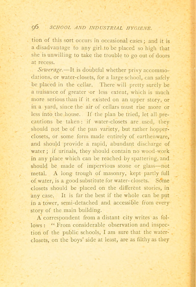 tion of this sort occurs in occasional cases; and it is a disadvantage to any girl to be placed so high that she is unwilling to take the trouble to go out of doors at recess. Sewerage.-—It is doubtful whether privy accommo- dations, or water-closets, for a large school, can safely be placed in the cellar. There will pretty surely be a nuisance of greater or less extent, which is much more serious than if it existed on an upper story, or in a yard, since the air of cellars must rise more or less into the house. If the plan be tried, let all pre- cautions be taken : if water-closets are used, they should not be of the pan variety, but rather hopper- closets, or some form made entirely of earthenware, and should provide a rapid, abundant discharge of water; if urinals, they should contain no wood-work in any place which can be reached by spattering, and should be made of impervious stone or glass—not metal. A long trough of masonry, kept partly full of water, is a good substitute for water- closets. Sdme closets should be placed on the different stories, in any case. It is far the best if the whole can be put in a tower, semi-detached and accessible from every story of the main building. A correspondent from a distant city writes as fol- lows : “ From considerable observation and inspec- tion of the public schools, I am sure that the water- closets, on the boys’ side at least, are as filthy as they