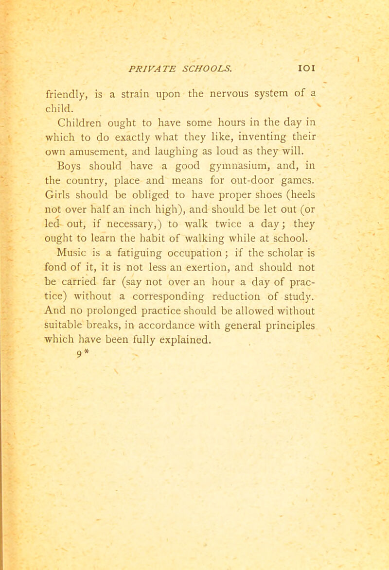 friendly, is a strain upon the nervous system of a child. Children ought to have some hours in the day in which to do exactly what they like, inventing their own amusement, and laughing as loud as they will. Boys should have a good gymnasium, and, in the country, place and means for out-door games. Girls should be obliged to have proper shoes (heels not over half an inch high), and should be let out (or led-out, if necessary,) to walk twice a day; they ought to learn the habit of walking while at school. Music is a fatiguing occupation; if the scholar is fond of it, it is not less an exertion, and should not be carried far (say not over an hour a day of prac- tice) without a corresponding reduction of study. And no prolonged practice should be allowed without suitable breaks, in accordance with general principles which have been fully explained. 9*